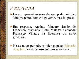 A REVOLTA
Logo, aproveitando-se de seu poder militar,
Vinagre tentou tomar o governo, mas foi preso.
Em resposta, Antônio Vinagre, irmão de
Francisco, assassinou Félix Malcher e colocou
Francisco Vinagre na liderança do novo
governo.
Nessa novo período, o líder popular Eduardo
Angelim ficava famoso entre os revoltosos.
 