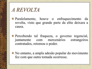 A REVOLTA
Paralelamente, houve o enfraquecimento da
revolta, visto que grande parte da elite deixara a
causa.
Percebendo tal fraqueza, o governo regencial,
juntamente com mercenários estrangeiros
contratados, retomou o poder.
No entanto, a ampla adesão popular do movimento
fez com que outra tomada ocorresse.
 