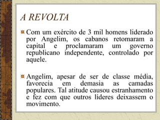 A REVOLTA
Com um exército de 3 mil homens liderado
por Angelim, os cabanos retomaram a
capital e proclamaram um governo
republicano independente, controlado por
aquele.
Angelim, apesar de ser de classe média,
favorecia em demasia as camadas
populares. Tal atitude causou estranhamento
e fez com que outros líderes deixassem o
movimento.
 