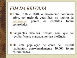 FIM DA REVOLTA
Entre 1836 e 1840, o movimento continuou
ativo, por meio de guerrilhas, no interior da
Amazônia, porém os conflitos foram
controlados.
Sangrentas batalhas fizeram com que tal
revolta ficasse marcada por sua violência.
De uma população de cerca de 100.000
habitantes, aproximadamente 30.000 foram
exterminados.
 