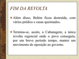 FIM DA REVOLTA
Além disso, Belém ficou destruída, com
vários prédios e casas queimados.
Termina-se, assim, a Cabanagem, a única
revolta regencial onde o povo conseguiu,
por um breve período tempo, manter um
movimento de oposição ao governo.
 