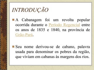 INTRODUÇÃO
A Cabanagem foi um revolta popular
ocorrida durante o Período Regencial entre
os anos de 1835 e 1840, na província de
Grão-Pará.
Seu nome derivou-se de cabano, palavra
usada para denominar os pobres da região,
que viviam em cabanas às margens dos rios.
 