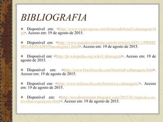 BIBLIOGRAFIA
Disponível em: <http://www.suapesquisa.com/historiadobrasil/cabanagem.ht
m>. Acesso em: 19 de agosto de 2015.
Disponível em: <http://www.mundovestibular.com.br/articles/4431/1/PRIME
IRO-REINADO/Paacutegina1.html>. Acesso em: 19 de agosto de 2015.
Disponível em: <http://pt.wikipedia.org/wiki/Cabanagem>. Acesso em: 19 de
agosto de 2015.
Disponível em: <http://www.brasilescola.com/historiab/cabanagem.htm>.
Acesso em: 19 de agosto de 2015.
Disponível em: <http://www.infoescola.com/historia/a-cabanagem/>. Acesso
em: 19 de agosto de 2015.
Disponível em: <http://novahistorianet.blogspot.com/2015/01/regncia-e-as-
revoltas-regenciais.html>. Acesso em: 19 de agosto de 2015.
 