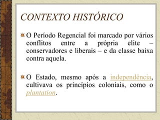 CONTEXTO HISTÓRICO
O Período Regencial foi marcado por vários
conflitos entre a própria elite –
conservadores e liberais – e da classe baixa
contra aquela.
O Estado, mesmo após a independência,
cultivava os princípios coloniais, como o
plantation.
 