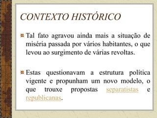 CONTEXTO HISTÓRICO
Tal fato agravou ainda mais a situação de
miséria passada por vários habitantes, o que
levou ao surgimento de várias revoltas.
Estas questionavam a estrutura política
vigente e propunham um novo modelo, o
que trouxe propostas separatistas e
republicanas.
 