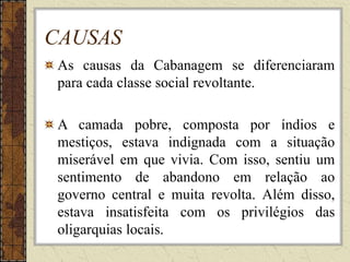 CAUSAS
As causas da Cabanagem se diferenciaram
para cada classe social revoltante.
A camada pobre, composta por índios e
mestiços, estava indignada com a situação
miserável em que vivia. Com isso, sentiu um
sentimento de abandono em relação ao
governo central e muita revolta. Além disso,
estava insatisfeita com os privilégios das
oligarquias locais.
 