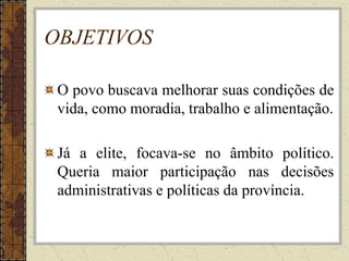 OBJETIVOS
O povo buscava melhorar suas condições de
vida, como moradia, trabalho e alimentação.
Já a elite, focava-se no âmbito político.
Queria maior participação nas decisões
administrativas e políticas da província.
 