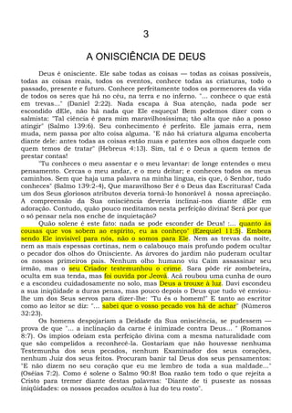 3
A ONISCIÊNCIA DE DEUS
Deus é onisciente. Ele sabe todas as coisas — todas as coisas possíveis,
todas as coisas reais, todos os eventos, conhece todas as criaturas, todo o
passado, presente e futuro. Conhece perfeitamente todos os pormenores da vida
de todos os seres que há no céu, na terra e no inferno. "... conhece o que está
em trevas..." (Daniel 2:22). Nada escapa à Sua atenção, nada pode ser
escondido dEle, não há nada que Ele esqueça! Bem podemos dizer com o
salmista: "Tal ciência é para mim maravilhosíssima; tão alta que não a posso
atingir" (Salmo 139:6). Seu conhecimento é perfeito. Ele jamais erra, nem
muda, nem passa por alto coisa alguma. "E não há criatura alguma encoberta
diante dele: antes todas as coisas estão nuas e patentes aos olhos daquele com
quem temos de tratar" (Hebreus 4:13). Sim, tal é o Deus a quem temos de
prestar contas!
"Tu conheces o meu assentar e o meu levantar: de longe entendes o meu
pensamento. Cercas o meu andar, e o meu deitar; e conheces todos os meus
caminhos. Sem que haja uma palavra na minha língua, eis que, ó Senhor, tudo
conheces" (Salmo 139:2-4), Que maravilhoso Ser é o Deus das Escrituras! Cada
um dos Seus gloriosos atributos deveria torná-lo honorável à nossa apreciação.
A compreensão da Sua onisciência deveria inclinai-nos diante dEle em
adoração. Contudo, quão pouco meditamos nesta perfeição divina! Será por que
o só pensar nela nos enche de inquietação?
Quão solene é este fato: nada se pode esconder de Deus! :... quanto às
cousas que vos sobem ao espírito, eu as conheço" (Ezequiel 11:5). Embora
sendo Ele invisível para nós, não o somos para Ele. Nem as trevas da noite,
nem as mais espessas cortinas, nem o calabouço mais profundo podem ocultar
o pecador dos olhos do Onisciente. As árvores do jardim não puderam ocultar
os nossos primeiros pais. Nenhum olho humano viu Caim assassinar seu
irmão, mas o seu Criador testemunhou o crime. Sara pôde rir zombeteira,
oculta em sua tenda, mas foi ouvida por Jeová. Acã roubou uma cunha de ouro
e a escondeu cuidadosamente no solo, mas Deus a trouxe à luz. Davi escondeu
a sua iniqüidade a duras penas, mas pouco depois o Deus que tudo vê enviou-
lhe um dos Seus servos para dizer-lhe: "Tu és o homem!" E tanto ao escritor
como ao leitor se diz: "... sabei que o vosso pecado vos há de achar" (Números
32:23).
Os homens despojariam a Deidade da Sua onisciência, se pudessem —
prova de que "... a inclinação da carne é inimizade contra Deus... " (Romanos
8:7). Os ímpios odeiam esta perfeição divina com a mesma naturalidade com
que são compelidos a reconhecê-la. Gostariam que não houvesse nenhuma
Testemunha dos seus pecados, nenhum Examinador dos seus corações,
nenhum Juiz dos seus feitos. Procuram banir tal Deus dos seus pensamentos:
"E não dizem no seu coração que eu me lembro de toda a sua maldade..."
(Oséias 7:2). Como é solene o Salmo 90:8! Boa razão tem todo o que rejeita a
Cristo para tremer diante destas palavras: "Diante de ti puseste as nossas
iniqüidades: os nossos pecados ocultos à luz do teu rosto".
 