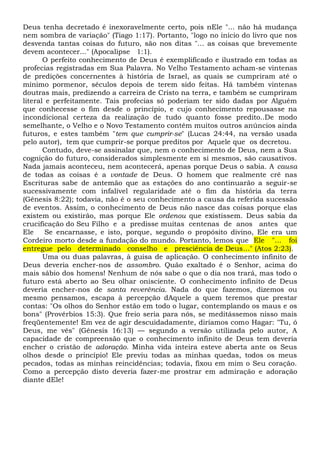 Deus tenha decretado é inexoravelmente certo, pois nEle "... não há mudança
nem sombra de variação" (Tiago 1:17). Portanto, "logo no início do livro que nos
desvenda tantas coisas do futuro, são nos ditas "... as coisas que brevemente
devem acontecer..." (Apocalipse 1:1).
O perfeito conhecimento de Deus é exemplificado e ilustrado em todas as
profecias registradas em Sua Palavra. No Velho Testamento acham-se vintenas
de predições concernentes à história de Israel, as quais se cumpriram até o
mínimo pormenor, séculos depois de terem sido feitas. Há também vintenas
doutras mais, predizendo a carreira de Cristo na terra, e também se cumpriram
literal e perfeitamente. Tais profecias só poderiam ter sido dadas por Alguém
que conhecesse o fim desde o princípio, e cujo conhecimento repousasse na
incondicional certeza da realização de tudo quanto fosse predito..De modo
semelhante, o Velho e o Novo Testamento contêm muitos outros anúncios ainda
futuros, e estes também "tem que cumprir-se" (Lucas 24:44, na versão usada
pelo autor), tem que cumprir-se porque preditos por Aquele que os decretou.
Contudo, deve-se assinalar que, nem o conhecimento de Deus, nem a Sua
cognição do futuro, considerados simplesmente em si mesmos, são causativos.
Nada jamais aconteceu, nem acontecerá, apenas porque Deus o sabia. A causa
de todas as coisas é a vontade de Deus. O homem que realmente crê nas
Escrituras sabe de antemão que as estações do ano continuarão a seguir-se
sucessivamente com infalível regularidade até o fim da história da terra
(Gênesis 8:22); todavia, não é o seu conhecimento a causa da referida sucessão
de eventos. Assim, o conhecimento de Deus não nasce das coisas porque elas
existem ou existirão, mas porque Ele ordenou que existissem. Deus sabia da
crucificação do Seu Filho e a predisse muitas centenas de anos antes que
Ele Se encarnasse, e isto, porque, segundo o propósito divino, Ele era um
Cordeiro morto desde a fundação do mundo. Portanto, lemos que Ele "... foi
entregue pelo determinado conselho e presciência de Deus..." (Atos 2:23).
Uma ou duas palavras, à guisa de aplicação. O conhecimento infinito de
Deus deveria encher-nos de assombro. Quão exaltado é o Senhor, acima do
mais sábio dos homens! Nenhum de nós sabe o que o dia nos trará, mas todo o
futuro está aberto ao Seu olhar onisciente. O conhecimento infinito de Deus
deveria encher-nos de santa reverência. Nada do que fazemos, dizemos ou
mesmo pensamos, escapa à percepção dAquele a quem teremos que prestar
contas: "Os olhos do Senhor estão em todo o lugar, contemplando os maus e os
bons" (Provérbios 15:3). Que freio seria para nós, se meditássemos nisso mais
freqüentemente! Em vez de agir descuidadamente, diríamos como Hagar: "Tu, ó
Deus, me vês" (Gênesis 16:13) — segundo a versão utilizada pelo autor, A
capacidade de compreensão que o conhecimento infinito de Deus tem deveria
encher o cristão de adoração. Minha vida inteira esteve aberta ante os Seus
olhos desde o princípio! Ele previu todas as minhas quedas, todos os meus
pecados, todas as minhas reincidências; todavia, fixou em mim o Seu coração.
Como a percepção disto deveria fazer-me prostrar em admiração e adoração
diante dEle!
 