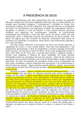 4
A PRESCIÊNCIA DE DEUS
Que controvérsias têm sido engendradas por este assunto no passado!
Mas que verdade das Escrituras Sagradas existe que não se tenha tornado em
ocasião para batalhas teológicas e eclesiásticas? A deidade de Cristo, Seu
nascimento virginal, Sua morte expiatória, Seu segundo advento; a justificação
do crente, sua santificação, sua segurança; a Igreja, sua organização, oficiais e
disciplina; o batismo, a ceia do Senhor, e uma porção doutras preciosas
verdades que poderiam ser mencionadas. Contudo, as controvérsias
sustentadas não fecharam a boca dos fiéis servos de Deus; então, por que
deveríamos evitar a disputada questão da presciência de Deus porque, com
efeito, há alguns que nos acusarão de fomentar contendas? Que outros se
envolvam em contendas, se quiserem; nosso dever é dar testemunho segundo a
luz a nós concedida.
Há duas coisas referentes à presciência de Deus que muitos ignoram: o
significado do termo e o seu escopo bíblico. Visto que esta ignorância é tão
amplamente generalizada, é fácil aos pregadores e mestres impingir perversões
deste assunto, até mesmo ao povo de Deus. Só há uma salvaguarda contra o
erro: estar firme na fé. Para isso, é preciso fazer devoto e diligente estudo, e
receber com singeleza a Palavra de Deus infundida. Só então ficamos
fortalecidos contra as investidas dos que nos atacam. Hoje em dia existem os
que fazem mau uso desta verdade, com o fim de desacreditar e negar a absoluta
soberania de Deus na salvação dos pecadores. Assim como os seguidores da
alta crítica repudiam a divina inspiração das Escrituras e os evolucionistas a
obra de Deus na criação, alguns mestres pseudo-bíblicos andam pervertendo
a presciência de Deus com o fim de pôr de lado a Sua incondicional eleição para
a vida eterna.
Quando se expõe o solene e bendito tema da pré-ordenação divina, e o da
eterna escolha feita por Deus de algumas pessoas para serem amoldadas à
imagem do Seu Filho, o diabo envia alguém para argumentar que a eleição se
baseia na presciência de Deus, e esta "presciência" é interpretada no sentido de
que Deus previu que alguns seriam mais dóceis que outros, que responderiam
mais prontamente aos esforços do Espírito e que, visto que Deus sabia que eles
creriam, por conseguinte, predestinou-os para a salvação. Mas tal declaração é
radicalmente errônea. Repudia a verdade da depravação total, pois defende que
há algo bom em alguns homens. Tira a independência de Deus, pois faz com
que seus decretos se apóiem naquilo que Ele descobre na criatura. Vira
completamente ao avesso as coisas, porquanto ao dizer que Deus previu que
certos pecadores creriam em Cristo e, por isso, predestinou-os para a salvação,
é o inverso da verdade. As Escrituras afirmam que Deus, em Sua soberania,
escolheu alguns para serem recipientes de Seus distinguidos favores (Atos
13:48) e portanto, determinou conferir-lhes o dom da fé. A falsa teologia faz do
conhecimento prévio que Deus tem da nossa fé a causa da eleição para a
salvação, ao passo que a eleição de Deus é a causa, e a nossa fé em Cristo, o
efeito.
 