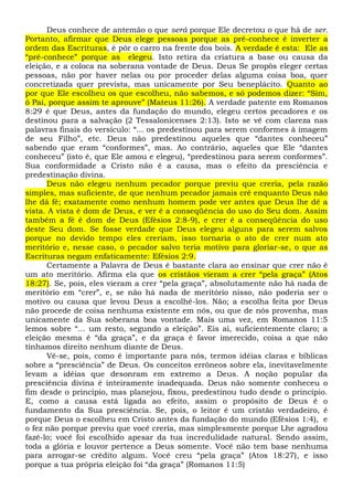 Deus conhece de antemão o que será porque Ele decretou o que há de ser.
Portanto, afirmar que Deus elege pessoas porque as pré-conhece é inverter a
ordem das Escrituras, é pôr o carro na frente dos bois. A verdade é esta: Ele as
“pré-conhece” porque as elegeu. Isto retira da criatura a base ou causa da
eleição, e a coloca na soberana vontade de Deus. Deus Se propôs eleger certas
pessoas, não por haver nelas ou por proceder delas alguma coisa boa, quer
concretizada quer prevista, mas unicamente por Seu beneplácito. Quanto ao
por que Ele escolheu os que escolheu, não sabemos, e só podemos dizer: “Sim,
ó Pai, porque assim te aprouve” (Mateus 11:26). A verdade patente em Romanos
8:29 é que Deus, antes da fundação do mundo, elegeu certos pecadores e os
destinou para a salvação (2 Tessalonicenses 2:13). Isto se vê com clareza nas
palavras finais do versículo: “... os predestinou para serem conformes à imagem
de seu Filho”, etc. Deus não predestinou aqueles que “dantes conheceu”
sabendo que eram “conformes”, mas. Ao contrário, aqueles que Ele “dantes
conheceu” (isto é, que Ele amou e elegeu), “predestinou para serem conformes”.
Sua conformidade a Cristo não é a causa, mas o efeito da presciência e
predestinação divina.
Deus não elegeu nenhum pecador porque previu que creria, pela razão
simples, mas suficiente, de que nenhum pecador jamais crê enquanto Deus não
lhe dá fé; exatamente como nenhum homem pode ver antes que Deus lhe dê a
vista. A vista é dom de Deus, e ver é a conseqüência do uso do Seu dom. Assim
também a fé é dom de Deus (Efésios 2:8-9), e crer é a conseqüência do uso
deste Seu dom. Se fosse verdade que Deus elegeu alguns para serem salvos
porque no devido tempo eles creriam, isso tornaria o ato de crer num ato
meritório e, nesse caso, o pecador salvo teria motivo para gloriar-se, o que as
Escrituras negam enfaticamente: Efésios 2:9.
Certamente a Palavra de Deus é bastante clara ao ensinar que crer não é
um ato meritório. Afirma ela que os cristãos vieram a crer “pela graça” (Atos
18:27). Se, pois, eles vieram a crer “pela graça”, absolutamente não há nada de
meritório em “crer”, e, se não há nada de meritório nisso, não poderia ser o
motivo ou causa que levou Deus a escolhê-los. Não; a escolha feita por Deus
não procede de coisa nenhuma existente em nós, ou que de nós provenha, mas
unicamente da Sua soberana boa vontade. Mais uma vez, em Romanos 11:5
lemos sobre “... um resto, segundo a eleição”. Eis aí, suficientemente claro; a
eleição mesma é “da graça”, e da graça é favor imerecido, coisa a que não
tínhamos direito nenhum diante de Deus.
Vê-se, pois, como é importante para nós, termos idéias claras e bíblicas
sobre a “presciência” de Deus. Os conceitos errôneos sobre ela, inevitavelmente
levam a idéias que desonram em extremo a Deus. A noção popular da
presciência divina é inteiramente inadequada. Deus não somente conheceu o
fim desde o princípio, mas planejou, fixou, predestinou tudo desde o princípio.
E, como a causa está ligada ao efeito, assim o propósito de Deus é o
fundamento da Sua presciência. Se, pois, o leitor é um cristão verdadeiro, é
porque Deus o escolheu em Cristo antes da fundação do mundo (Efésios 1:4), e
o fez não porque previu que você creria, mas simplesmente porque Lhe agradou
fazê-lo; você foi escolhido apesar da tua incredulidade natural. Sendo assim,
toda a glória e louvor pertence a Deus somente. Você não tem base nenhuma
para arrogar-se crédito algum. Você creu “pela graça” (Atos 18:27), e isso
porque a tua própria eleição foi “da graça” (Romanos 11:5)
 