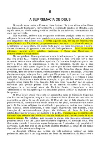 5
A SUPREMACIA DE DEUS
Numa de suas cartas a Erasmo, disse Lutero: "As tuas idéias sobre Deus
são demasiado humanas". Provavelmente o renomado erudito se ofendeu com
aquela censura, ainda mais que vinha do filho de um mineiro; não obstante, foi
mais que merecida.
Nós também, embora não ocupando nenhuma posição entre os líderes
religiosos desta era degenerada, proferimos a mesma acusação contra a maioria
dos pregadores dos nossos dias, e contra aqueles que, em vez de examinarem
pessoalmente as Escrituras, preguiçosamente aceitam o ensino de outros.
Atualmente se sustentam, em quase toda parte, os mais desonrosos e degra-
dantes conceitos do governo e do reino do Todo-poderoso. Para incontáveis
milhares, mesmo entre cristãos professos, o Deus das Escrituras é
completamente desconhecido.
Na antigüidade, Deus queixou-se a um Israel apóstata: "... pensavas que
(eu) era como tu..." (Salmo 50:21). Semelhante a essa terá que ser a Sua
acusação contra uma cristandade apóstata. Os homens imaginam que o que
move a Deus são os sentimentos, e não os princípios. Supõe que a Sua
onipotência é uma ociosa ficção, a tal ponto que Satanás desbarata os Seus
desígnios por todos os lados. Acham que, se Ele formulou algum plano ou
propósito, deve ser como o deles, constantemente sujeito a mudança. Declaram
abertamente que, seja qual for o poder que Ele possui, terá que ser restringido,
para que não invada a cidadela do "lívre-arbítrio" humano, e o reduza a uma
"máquina”. Rebaixam a toda eficaz expiação, a qual de fato redimiu a todos
aqueles pelos quais foi feita, fazendo dela um mero "remédio" que as almas
enfermas pelo pecado podem usar se se sentem dispostas a fazê-lo; e
enfraquecem a invencível obra do Espírito Santo, reduzindo-a a um
"oferecimento" do evangelho que os pecadores podem aceitar ou rejeitar a seu
bel-prazer.
O Deus deste século vinte não se assemelha mais ao Soberano Supremo
das Escrituras Sagradas do que a bruxuleante e fosca chama de uma vela se
assemelha à glória do sol do meio-dia. O Deus de que se fala atualmente no
púlpito comum, comentado na escola dominical em geral, mencionado na maior
parte da literatura religiosa da atualidade e pregado em muitas das conferên-
cias bíblicas, assim chamadas, é uma ficção engendrada pelo homem, uma
invenção do sentimentalismo piegas. Os idolatras do lado de fora da
cristandade fazem "deuses" de madeira e de pedra, enquanto que os milhões de
idolatras que existem dentro da cristandade fabricam um Deus extraído de suas
mentes carnais. Na realidade, não passam de ateus, pois não existe alternativa
possível senão a de um Deus absolutamente supremo, ou nenhum deus. Um
Deus cuja vontade é impedida, cujos desígnios são frustrados, cujo propósito é
derrotado, nada tem que se lhe permita chamar Deidade, e, longe de ser digno
objeto de culto, só merece desprezo.
A distância infinita que separa do todo-poderoso Criador as mais
poderosas criaturas é um argumento em favor da supremacia do Deus vivo e
 