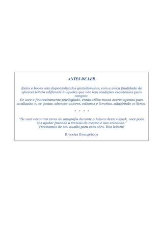 ANTES DE LER
Estes e-books são disponibilizados gratuitamente, com a única finalidade de
oferecer leitura edificante à aqueles que não tem condições econômicas para
comprar.
Se você é financeiramente privilegiado, então utilize nosso acervo apenas para
avaliação, e, se gostar, abençoe autores, editoras e livrarias, adquirindo os livros.
* * * *
“Se você encontrar erros de ortografia durante a leitura deste e-book, você pode
nos ajudar fazendo a revisão do mesmo e nos enviando.”
Precisamos de seu auxílio para esta obra. Boa leitura!
E-books Evangélicos
 