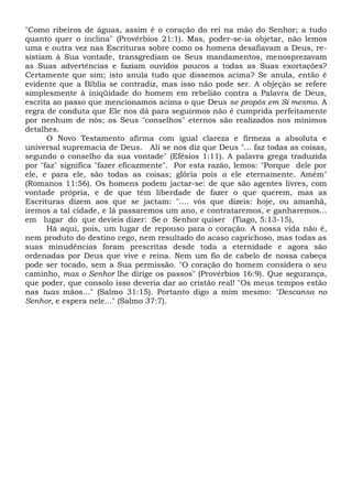 "Como ribeiros de águas, assim é o coração do rei na mão do Senhor; a tudo
quanto quer o inclina" (Provérbios 21:1). Mas, poder-se-ia objetar, não lemos
uma e outra vez nas Escrituras sobre como os homens desafiavam a Deus, re-
sistiam à Sua vontade, transgrediam os Seus mandamentos, menosprezavam
as Suas advertências e faziam ouvidos poucos a todas as Suas exortações?
Certamente que sim; isto anula tudo que dissemos acima? Se anula, então é
evidente que a Bíblia se contradiz, mas isso não pode ser. A objeção se refere
simplesmente à iniqüidade do homem em rebelião contra a Palavra de Deus,
escrita ao passo que mencionamos acima o que Deus se propôs em Si mesmo. A
regra de conduta que Ele nos dá para seguirmos não é cumprida perfeitamente
por nenhum de nós; os Seus "conselhos" eternos são realizados nos mínimos
detalhes.
O Novo Testamento afirma com igual clareza e firmeza a absoluta e
universal supremacia de Deus. Ali se nos diz que Deus "... faz todas as coisas,
segundo o conselho da sua vontade" (Efésios 1:11). A palavra grega traduzida
por "faz" significa "fazer eficazmente". Por esta razão, lemos: "Porque dele por
ele, e para ele, são todas as coisas; glória pois a ele eternamente. Amém"
(Romanos 11:56). Os homens podem jactar-se: de que são agentes livres, com
vontade própria, e de que têm liberdade de fazer o que querem, mas as
Escrituras dizem aos que se jactam: ".... vós que dizeis: hoje, ou amanhã,
iremos a tal cidade, e lá passaremos um ano, e contrataremos, e ganharemos...
em lugar do que devíeis dizer: Se o Senhor quiser (Tiago, 5:13-15),
Há aqui, pois, um lugar de repouso para o coração. A nossa vida não é,
nem produto do destino cego, nem resultado do acaso caprichoso, mas todas as
suas minudências foram prescritas desde toda a eternidade e agora são
ordenadas por Deus que vive e reina. Nem um fio de cabelo de nossa cabeça
pode ser tocado, sem a Sua permissão. "O coração do homem considera o seu
caminho, mas o Senhor lhe dirige os passos" (Provérbios 16:9). Que segurança,
que poder, que consolo isso deveria dar ao cristão real! "Os meus tempos estão
nas tuas mãos..." (Salmo 31:15). Portanto digo a mim mesmo: "Descansa no
Senhor, e espera nele..." (Salmo 37:7).
 