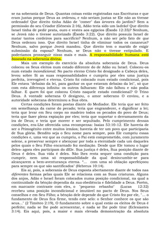 se na soberania de Deus. Quantas coisas estão registradas nas Escrituras e que
eram justas porque Deus as ordenou, e não seriam justas se Ele não as tivesse
ordenado! Que direito tinha Adão de "comer" das árvores do jardim? Sem a
permissão do seu Criador (Gênesis 2:16), Adão teria sido um ladrão! Que direito
Israel tinha de pedir prata, ouro e vestes aos egípcios (Êxodo 12:35)? Nenhum,
se Jeová não o tivesse autorizado (Êxodo 3:22). Que direito possuía Israel de
matar tantos cordeiros para sacrifício? Nenhum, a não ser pelo fato de que
Deus ordenou isso. Que direito Israel tinha de eliminar todos os cananeus?
Nenhum, salvo porque Jeová mandou. Que direito tem o marido de exigir
submissão da esposa? Nenhum, se Deus não o tivesse estipulado. E
poderíamos prosseguir nisso mais e mais. A responsabilidade humana está
baseada na soberania divina.
Mais um exemplo do exercício da absoluta soberania de Deus. Deus
colocou os Seus eleitos num estado diferente do de Adão ou Israel. Colocou-os
num estado incondicional. No pacto eterno Cristo foi designado a Cabeça deles,
levou sobre Si as suas responsabilidades e cumpriu por eles uma justiça
perfeita, irrevogável e eterna. Cristo foi colocado num estado condicional, pois
Ele estava "debaixo da lei, para ganhar os que estavam debaixo da lei", só que
com esta diferença infinita: os outros falharam: Ele não falhou e não podia
falhar. E quem foi que colocou Cristo naquele estado condicional? O Trino
Deus. A vontade soberana O designou, o amor soberano O enviou, e a
autoridade soberana determinou a Sua obra.
Certas condições foram postas diante do Mediador. Ele teria que ser feito
em semelhança da carne do pecado; teria que engrandecer, e dignificar a lei;
teria que levar em Seu corpo no madeiro todos os pecados do povo de Deus;
teria que fazer plena expiação por eles; teria que suportar o derramamento da
ira de Deus; e teria que morrer e ser sepultado. Pelo cumprimento dessas
condições, era-Lhe oferecida uma recompensa: Isaías 53:10-12. Ele haveria de
ser o Primogênito entre muitos irmãos; haveria de ter um povo que participaria
de Sua glória. Bendito seja o Seu nome para sempre, pois Ele cumpriu essas
condições e, uma vez que as cumpriu, o Pai está comprometido, com juramento
solene, a preservar sempre e abençoar por toda a eternidade cada um daqueles
pelos quais o Seu Filho encarnado fez mediação. Desde que Ele tomou o lugar
deles» agora eles participam do dEle. Sua justiça é deles, Sua posição diante de
Deus é deles. Sua vida é deles. Não lhes resta sequer uma condição para
cumprir, nem uma só responsabilidade da qual desincumbir-se para
alcançarem a bem-aventurança eterna. “... com uma só oblação aperfeiçoou
para sempre os que são santificados" (Hebreus 10:14).
Eis aí, pois, a soberania de Deus exposta abertamente diante de todos nas
diferentes formas pelas quais Ele se relaciona com as Suas criaturas. Alguns
dos anjos, Adão e Israel foram colocados numa posição condicional, na qual a
continuidade da bênção dependia da sua obediência e fidelidade a Deus. Porém,
em marcante contraste com eles, o "pequeno rebanho" (Lucas 12:32)
recebeu uma posição incondicional e imutável no pacto de Deus. Nos Seus
conselhos e em Seu Filho; a bênção dele depende do que Cristo fez por ele, "... o
fundamento de Deus fica firme, tendo este selo: o Senhor conhece os que são
seus..." (2 Timóteo 2:19), O fundamento sobre o qual estão os eleitos de Deus é
perfeito; nada se lhe pode acrescentar, e nada se lhe pode tirar (Eclesiastes
3:14). Eis aqui, pois, a maior e mais elevada demonstração da absoluta
 