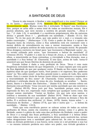 8
A SANTIDADE DE DEUS
"Quem te não temerá, ó Senhor e não magnificará o teu nome? Porque só
tu és santo..." (Apocalipse 15:4). Somente Ele é independente, infinita e
imutavelmente santo. Muitas vezes Ele é intitulado "O Santo* nas Escrituras.
Sim, porque se acha nEle a soma total de todas as excelências morais, Ele é
pureza absoluta, que nem mesmo a sombra do pecado mancha. "...Deus é
luz...” (1 João 1:5). A santidade é a excelência propriamente dita da natureza
divina: o grande Deus é "... glorificado em santidade...” (Êxodo 15:11). Daí
lermos: “Tu és tão puro de olhos, que não podes ver o mal, e a vexação não
podes contemplar..." (Habacuque 1:15). Como o poder de Deus é o oposto da
fraqueza inata da criatura, como a Sua sabedoria está em contraste com o
menor defeito de entendimento ou com a menor insensatez, assim a Sua
santidade é a própria antítese de toda mancha ou corrupção moral. No passado
Deus designou cantores em Israel para "que louvassem a Majestade santa", ou,
na versão utilizada pelo autor, "que louvassem a beleza da santidade" (2
Crônicas 20:21). "O poder é a mão ou o braço de Jesus, a onisciência os Seus
olhos, a misericórdia as Suas entranhas, a eternidade a Sua duração, mas a
santidade é a Sua beleza" (S. Charnock). É isto Que, acima de tudo. torna-O
amorável aos que foram libertos do domínio do pecador.
Grande ênfase é dada a esta perfeição de Deus. "Deus é com mais
freqüência intitulado Santo do que Onipotente, e é mais exposto por esta parte
da Sua dignidade do que por qualquer outra. É fixada ao Seu nome como um
(epitéto) mais do que qualquer outra, Você jamais o vê expresso,"Seu poderoso
nome" ou "Seu sábio nome", mas Seu grande nome e, acima de tudo, Seu santo
nome. Este é o maior título de honrar neste último transparecem a majestade e
a venerabilidade do Seu nome?; (S. Charnock). Como nenhuma outra, esta
perfeição é celebrada diante do trono do céu, bradando os serafins: "... Santo,
Santo, Santo é o Senhor dos Exércitos..." (Isaías 6:3), Deus mesmo coloca em
distinção esta perfeição: "Uma vez jurei por minha santidade que não mentirei a
Davi" (Salmo 89:35). Deus jura por Sua "santidade porque esta é uma
expressão do Seu ser, expressão mais completa que qualquer outra coisa. Eis
porque somos exortados: "Cantai ao Senhor, vós que sois seus santos, e
celebrai a memória da sua santidade" (Salmo 30:4). "Pode-se dizer que este
atributo é transcendental e que, por assim dizer, permeia os demais e lhes dá
brilho, É o atributo dos atributos" (J. Howe, 1670). Assim, lemos sobre "... a
formosura do Senhor. ,." (Salmo 27:4), que não é outra que "... a beleza da
santidade.. ." (Salmo 110:3),
"Visto que esta excelência parece se colocar acima de todas as outras
perfeições de Deus, assim ela constitui a glória destas; como é a glória da
Deidade, assim é a glória de cada uma das perfeições da Deidade; como o poder
de Deus é a energia das Suas perfeições, a Sua santidade é a beleza delas:
como todas seriam fracas sem a onipotência divina para sustentá-las, seriam
todas desgraciosas sem a santidade para adorná-las. Se esta se maculasse,
todas as demais perderiam a sua honra; seria como se o sol perdesse a sua luz
— no mesmo instante perderia seu calor» seu poder, sua virtude geradora e
 
