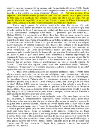 pois; “... sem derramamento de sangue não há remissão (Hebreus 9:22). Razão
pela qual se nos diz: "...o Senhor toma vingança contra os seus adversários, e
guarda a ira contra os seus inimigos" (Naum 1:2). Por um pecado Deus
expulsou do Éden os nossos primeiros pais. Por um pecado toda a posteridade
de Cão caiu sob maldição que permanece sobre ela até o dia de hoje. Por um
pecado Moisés foi impedido de entrar em Canaã, o servo de Eliseu foi castigado
com lepra, Ananias e Safira foram eliminados da terra dos viventes.
Temos aqui prova da divina inspiração das Escrituras. Os não
regenerados não crêem realmente na santidade de Deus. O conceito que eles
têm do caráter de Deus é inteiramente unilateral. Eles esperam de coração que
a Sua misericórdia sobrepuje tudo mais. "... pensavas que era como tu..."
(Salmo 50:21) é a acusação que Deus lhes faz. Eles pensam somente num
"deus" segundo o padrão dos seus corações maus. Daí permanecerem eles no
caminho de uma exacerbada insensatez. A santidade atribuída pelas Escrituras
à natureza e ao caráter de Deus é tal, que demonstra com clareza a sua origem
super-humana. O caráter atribuído aos deuses dos antigos e do paganismo
moderno é justamente o inverso daquela imaculada pureza que pertence ao
Deus verdadeiro. Um Deus inefavelmente santo, que tem a mais intensa
aversão a todo pecado, jamais foi inventado por um dos decaídos descendentes
de Adão. O fato é que nada torna mais manifesta a terrível depravação do
coração do homem e a sua inimizade contra o Deus vivo, do que expor diante
dele Aquele Ser único que é infinita e imutavelmente santo. A idéia que o
homem faz de pecado limita-se praticamente ao que o mundo chama de
"crime''. Tudo que fica aquém disso pode ser abrandado como "defeitos",
"'enganos", "'fraquezas” etc. E mesmo quando se admite a existência do pecado*
apresentam-se escusas e atenuantes.
"O "deus" que a imensa maioria dos cristãos professos "ama1' é visto como
alguém muito parecido com um ancião indulgente, que pessoalmente não tem
prazer nas loucuras, mas tolerantemente fecha os olhos para as "indiscrições"
da mocidade. Mas a Palavra diz: “... aborreces a todos os que praticam a
maldade” (Salmo 5:5). E mais: "Deus é um juiz justo, um Deus que se ira todos
os dias" (Salmo 7:11). Mas os homens se recusam a dar crédito a este Deus e
rangem os dentes quando o Seu ódio ao pecado lhes é enfática e fielmente
apresentado. Não, como o homem preso ao pecado jamais teria criado o lago de
fogo no qual seria atormentado para todo o sempre, muito menos haveria a
probabilidade dele inventar um Deus santo.
Sendo que Deus é santo, a aceitação da parte dEle, com base nas ações
das criaturas, é completamente impossível. Uma criatura caída pode mais
facilmente criar um mundo, do que produzir algo capaz de receber aprovação
dAquele que é pureza infinita. Podem as trevas morar com a luz? Pode o Ser
imaculado sentir prazer com o "trapo da imundícia"? (Isaías 64:6) O melhor que
o homem pecador pode produzir vem manchado. Uma árvore contaminada não
pode dar bom fruto. Deus se negaria a Si próprio, envileceria as Suas
perfeições, se tivesse por justo e santo aquilo que não o é em si mesmo; e nada
é santo, desde que tenha a mínima mancha do que seja contrário à natureza de
Deus. Mas, bendito seja o Seu nome, pois, aquilo que a Sua santidade exigiu, a
Sua graça supriu em Cristo Jesus, nosso Senhor! Todo pobre pecador que
correu para Ele em busca de "refúgio, foi e permanece aceito "no Amado"
(Efésios 1:6). Aleluia!
 