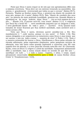 Posto que Deus é santo requer-se de nós que nos aproximemos dEle com
a máxima reverência. "Deus deve ser em extremo tremendo na assembléia dos
santos, e grandemente reverenciado por todos os que o cercam'" (Salmo 89:7),
Portanto, "Exaltai ao Senhor nosso Deus, e prostrai-vos diante do escabelo de
seus pés, porque ele ê santo" (Salmo 99:5). Sim, “diante do escabelo dos seus
pés", na postura da mais profunda humildade, prostrai-vos. Quando Moisés ia
aproximar-se da sarça ardente, disse Deus: "... tira os teus sapatos de teus
pés... " (Êxodo 3:5), É preciso servi-lO "com temor" (Salmo 2:11). A exigência
que Deus fez a Israel foi: "... serei santificado naqueles que se cheguem a mim,
e serei glorificado diante de todo o povo...” (Levítico 10:3), Quanto mais
tomados de temor ficarmos por Sua inefável santidade, mais aceitável será o
nosso acesso a Ele.
Visto que Deus é santo, devemos querer amoldar-nos a Ele. Seu
mandamento é: “...sede santos, porque eu sou santo" (1 Pedro 1:16). Não
somos obrigados a ser onipotentes ou oniscientes como Deus é, mas temos que
ser santos, e isto em toda a nossa "... maneira de viver" (1 Pedro 1:15). "Esta é
a maneira primordial de honrar a Deus. Glorificamos a Deus pelas atitudes de
elevada admiração, pelas expressões eloqüentes, pelos pomposos serviços de
adoração, mas não tanto como quando aspiramos a conversar com Ele com
espírito livre de mácula, e a viver para Ele vivendo como Ele vive" (S. Charnock).
Então, como só Deus é a origem e a fonte da santidade, busquemos zelosamente
dEIe a santidade; seja a nossa oração diária no sentido de que Ele nos "...
santifique em tudo ... "; e todo o nosso "espírito, e alma, e corpo, sejam
plenamente conservados irrepreensíveis para a vinda de nosso Senhor Jesus
Cristo" (I Tessalonicenses 5:23),
9
 