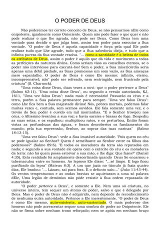 O PODER DE DEUS
Não poderemos ter correto conceito de Deus, se não pensarmos nEle como
onipotente, igualmente como Onisciente. Quem não pode fazer o que quer e não
pode realizar o que lhe agrada, não pode ser Deus. Como Deus tem uma
vontade para decidir o que julga bom, assim tem poder para executar a Sua
vontade. "O poder de Deus é aquela capacidade e força pela qual Ele pode
realizar tudo que Lhe agrade, tudo que a Sua sabedoria dirija, e tudo que a
infinita pureza da Sua vontade resolva. "... como a santidade é a beleza de todos
os atributos de Deus, assim o poder é aquilo que dá vida e movimento a todas
as perfeições da natureza divina. Como seriam vãos os conselhos eternos, se o
poder não interviesse para executá-los! Sem o poder, a Sua misericórdia seria
apenas uma débil piedade, as Suas promessas um som vazio, as Sua ameaças
mero espantalho. O poder de Deus é como Ele mesmo: infinito, eterno,
incompreensível; não" pode ser refreado, nem restringido, nem frustrado pela
criatura” (S. Charnock).
“Uma coisa disse Deus, duas vezes a ouvi: que o poder pertence a Deus"
(Salmo 62:11). "Uma coisa disse Deus", ou segundo a versão autorizada, KJ,
1611, "Uma vez falou Deus": nada mais é necessário! Passarão os céus e a
terra, porém a Sua palavra permanece para sempre. "Uma vez falou Deus":
como Lhe fica bem a Sua majestade divina! Nós, pobres mortais, podemos falar
muitas vezes e, contudo, sem sermos ouvidos. Ele fala somente uma vez, e o
trovão do Seu poder é ouvido em mil montanhas. “E o Senhor trovejou nos
céus, o Altíssimo levantou a sua voz; e havia saraiva e brasas de fogo. Despediu
as suas setas, e os espalhou: multiplicou ratos, e os perturbou, Então foram
vistas as profundezas das águas, e foram descobertos os fundamentos do
mundo; pela tua repreensão, Senhor, ao soprar das tuas narinas" (Salmo
18:13-15).
"Uma vez falou Deus": vede a Sua imutável autoridade. “Pois quem no céu
se pode igualar ao Senhor? Quem é semelhante ao Senhor entre os filhos dos
poderosos?" (Salmo 89:6). "E todos os moradores da terra são reputados em
nada; e segundo a sua vontade ele opera com o exército do céu e os moradores
da terra: não há quem possa estorvar a sua mão, e lhe diga: Que fazes?" (Daniel
4:35), Esta realidade foi amplamente descortinada quando Deus Se encarnou e
tabernaculou entre os homens. Ao leproso Ele disse: “...sê limpo. E logo ficou
purificado da lepra" (Mateus 8:3). A um que jazia no túmulo já fazia quatro
dias, Ele bradou: "... Lázaro, sai para fora. E o defunto saiu..." (João 11:43-44).
Os ventos tempestuosos e as ondas bravias se aquietaram a uma só palavra
dEle, Uma legião de demônios não pôde resistir à Sua ordem repassada de
autoridade.
"O poder pertence a Deus", e somente a Ele. Nem uma só criatura, no
universo inteiro, tem sequer um átomo de poder, salvo o que é delegado por
Deus. Mas o poder de Deus não é adquirido, nem depende do reconhecimento
de nenhuma outra autoridade. Pertence a Ele inerentemente. "O poder de Deus
é como Ele mesmo, auto-existente, auto-sustentado. O mais poderoso dos
homens não pode acrescentar sequer uma sombra de poder ao Onipotente. Ele
não se firma sobre nenhum trono reforçado; nem se apóia em nenhum braço
 