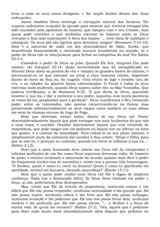 levar a cabo os seus maus desígnios, e lhe impõe limites dentro das Suas
ordenações.
Assim também Deus restringe a corrupção natural dos homens. Ele
suporta suficientes erupções do pecado para mostrar que terríveis estragos têm
sido causados pela apostasia do homem, que rompeu com o seu Criador, mas
quem pode conceber a que medonho extremo os homens iriam se Deus
retirasse a Sua mão repressora? A boca dos ímpios "... está cheia de maldição e
amargura. Os seus pés são ligeiros para derramar sangue" (Romanos 3:14-15).
Esta é a natureza de cada um dos descendentes de Adão. Então, que
desenfreada licenciosidade e obstinada loucura triunfariam no mundo, se o
poder de Deus não se interpusesse para fechar as comportas do mal! Ver Salmo
93:3-4.
Considere o poder de Deus no juízo. Quando Ele fere, ninguém Lhe pode
resistir: ver Ezequiel 22:14, Quão terrivelmente isso foi exemplificado no
Dilúvio! Deus abriu as janelas do céu e rompeu as grandes fontes do abismo, e
(excetuando-se os que estavam na arca) a raça humana inteira, impotente
diante do furor da Sua ira, foi tragada. Uma chuva de fogo e enxofre caiu do
céu, e as cidades da planície foram exterminadas. O Faraó e todos os seus
exércitos nada puderam, quando Deus soprou sobre eles no Mar Vermelho. Que
palavra terrificante, a de Romanos 9:22: "E que direis se Deus, querendo
mostrar a sua ira, e dar a conhecer o seu poder, suportou com muita paciência
os vasos da ira, preparados para a perdição". Deus manifestará o Seu tremendo
poder sobre os reprovados, não apenas encarcerando-os na Geena, mas
preservando sobrenaturalmente os seus corpos como também as suas almas
em meio às chamas eternas do Lago de Fogo,
Bem que deveriam tremer todos, diante de um Deus tal! Tratar
desconsideradamente Aquele que pode esmagar-nos mais facilmente do que nós
a uma traça, é suicídio. Desafiar abertamente Aquele que esta revestido de
onipotência, que pode rasgar-nos em pedaços ou lançar-nos no inferno na hora
que quiser, é o cúmulo da insanidade. Para reduzi-lo ao seu plano mínimo, é
simplesmente parte da sabedoria dar ouvidos à Sua ordem: "Beijai o Filho, para
que se não ire, e pereçais no caminho, quando em breve se inflamar a sua ira..."
(Salmo 2:12),
Bem que a alma iluminada deve adorar um Deus tal! As estupendas e
infinitas perfeições de um Ser como Deus requerem fervoroso culto. Se homens
de poder e renome reclamam a admiração do mundo, quanto mais deve o poder
do Onipotente encher-nos de assombro e mover-nos a prestar-Lhe homenagem.
"O Senhor, quem é como tu entre os deuses? Quem é como tu glorificado em
santidade, terrível em louvores, obrando maravilhas?" (Êxodo 15:11).
Bem que o santo pode confiar num Deus tal! Ele é digno de implícita
confiança. Nada Lhe é demasiado difícil, Se Deus fosse limitado em poder e
força, aí sim, poderíamos ficar desesperados.
Mas, vendo que Ele Se reveste de onipotência, nenhuma oração ê tão
difícil que Ele não possa responder, nenhuma necessidade é tão grande que Ele
não possa suprir, nenhuma cólera é tão forte que Ele não possa subjugar,
nenhuma tentação é tão poderosa que Ele não nos possa livrar dela, nenhuma
miséria é tão profunda que Ele não possa aliviar, “... o Senhor é a força da
minha vida; de quem me recearei?" (Salmo 27:1). "Ora, àquele que é poderoso
para fazer tudo muito mais abundantemente além daquilo que pedimos ou
 