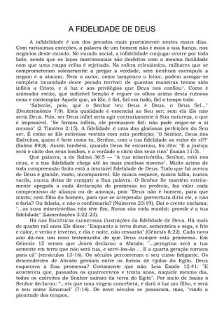 A FIDELIDADE DE DEUS
A infidelidade é um dos pecados mais proeminente nestes maus dias.
Com raríssimas exceções, a palavra de um homem não é mais a sua fiança, nos
negócios deste mundo. No mundo social, a infidelidade conjugai ocorre por todo
lado, sendo que os laços matrimoniais são desfeitos com a mesma facilidade
com que uma roupa velha é rejeitada. Na esfera eclesiástica, milhares que se
comprometeram solenemente a pregar a verdade, sem nenhum escrúpulo a
negam e a atacam. Nem o autor, como tampouco o leitor, podem arrogar-se
completa imunidade deste pecado terrível: de quantas maneiras temos sido
infiéis a Cristo, e à luz e aos privilégios que Deus nos confiou1. Como é
animador então, que indizível benção é erguer os olhos acima desta ruinosa
cena e contemplar Aquele que, só Ele, é fiel, fiel em tudo, fiel o tempo todo.
"Saberás, pois, que o Senhor teu Deus é Deus, o Deus fiel..."
{Deuteronômio 7:9). Esta qualidade é essencial ao Seu ser; sem ela Ele não
seria Deus. Pois, ser Deus infiel seria agir contrariamente à Sua natureza, o que
é impossível. "Se formos infiéis, ele permanece fiel: não pode negar-se a si
mesmo" (2 Timóteo 2:15). A fidelidade ê uma das gloriosas perfeições do Seu
ser, É como se Ele estivesse vestido com esta perfeição; "0 Senhor, Deus dos
Exércitos, quem é forte como tu, Senhor, com a tua fidelidade ao redor de ri?!"
(Salmo 89;8). Assim também, quando Deus Se encarnou, foi dito: "E a justiça
será o cinto dos seus lombos, e a verdade o cinto dos seus rins" (Isaías 11:5).
Que palavra, a do Salmo 36:5 — "A tua misericórdia, Senhor, está nos
céus, e a tua fidelidade chega até às mais excelsas nuvens". Muito acima de
toda compreensão finita está a imutável fidelidade de Deus. Tudo que há acerca
de Deus é grande, vasto, incomparável. Ele nunca esquece, nunca falha, nunca
vacila, nunca deixa de cumprir a Sua palavra, O Senhor Se mantém estrita-
mente apegado a cada declaração de promessa ou profecia, faz valer cada
compromisso de aliança ou de ameaça, pois "Deus não é homem, para que
minta; nem filho do homem, para que se arrependa: porventura diria ele, e não
o faria? Ou falaria, e não o confirmaria? (Números 23:19). Daí o crente exclama;
"...as suas misericórdias não têm fim, Novas são cada manhã; grande é a tua
fidelidade" (Lamentações 3:22-23).
Há nas Escrituras numerosas ilustrações da fidelidade de Deus. Hã mais
de quatro mil anos Ele disse: "Enquanto a terra durar, sementeira e sega, e frio
e calor, e verão e inverno, e dia e noite, não cessarão" (Gênesis 8;22). Cada novo
ano dá-nos um novo testemunho de que Deus cumpre esta promessa. Em
Gênesis 15 vemos que Jeová declarou a Abraão; "...peregrina será a tua
semente em terra que não será tua, e servi-los-ão ... E a quarta geração tornara
para cá" (versículos 13-16). Os séculos percorreram o seu curso fatigante. Os
descendentes de Abraão gemiam entre os fornos de tijolos do Egito. Deus
esquecera a Sua promessa? Certamente que não. Leia Êxodo 12:41: "E
aconteceu que, passados os quatrocentos e trinta anos, naquele mesmo dia,
todos os exércitos do Senhor saíram da terra do Egito". Por meio de Isaías o
Senhor declarou: “...eis que uma virgem conceberá, e dará à luz um filho, e será
o seu nome Emanuel" (7:14). De novo séculos se passaram, mas, "vindo a
plenitude dos tempos,
 