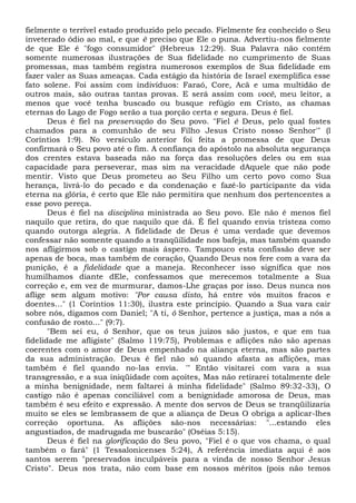 fielmente o terrível estado produzido pelo pecado. Fielmente fez conhecido o Seu
inveterado ódio ao mal, e que ê preciso que Ele o puna. Advertiu-nos fielmente
de que Ele é "fogo consumidor" (Hebreus 12:29). Sua Palavra não contém
somente numerosas ilustrações de Sua fidelidade no cumprimento de Suas
promessas, mas também registra numerosos exemplos de Sua fidelidade em
fazer valer as Suas ameaças. Cada estágio da história de Israel exemplifica esse
fato solene. Foi assim com indivíduos: Faraó, Core, Acã e uma multidão de
outros mais, são outras tantas provas. E será assim com você, meu leitor, a
menos que você tenha buscado ou busque refúgio em Cristo, as chamas
eternas do Lago de Fogo serão a tua porção certa e segura. Deus é fiel.
Deus é fiel na preservação do Seu povo. "Fiel é Deus, pelo qual fostes
chamados para a comunhão de seu Filho Jesus Cristo nosso Senhor'" (l
Coríntios 1:9). No versículo anterior foi feita a promessa de que Deus
confirmará o Seu povo até o fim. A confiança do apóstolo na absoluta segurança
dos crentes estava baseada não na força das resoluções deles ou em sua
capacidade para perseverar, mas sim na veracidade dAquele que não pode
mentir. Visto que Deus prometeu ao Seu Filho um certo povo como Sua
herança, livrá-lo do pecado e da condenação e fazê-lo participante da vida
eterna na glória, é certo que Ele não permitira que nenhum dos pertencentes a
esse povo pereça.
Deus é fiel na disciplina ministrada ao Seu povo. Ele não é menos fiel
naquilo que retira, do que naquilo que dá. É fiel quando envia tristeza como
quando outorga alegria. A fidelidade de Deus é uma verdade que devemos
confessar não somente quando a tranqüilidade nos bafeja, mas também quando
nos afligirmos sob o castigo mais áspero. Tampouco esta confissão deve ser
apenas de boca, mas também de coração, Quando Deus nos fere com a vara da
punição, é a fidelidade que a maneja. Reconhecer isso significa que nos
humilhamos diante dEle, confessamos que merecemos totalmente a Sua
correção e, em vez de murmurar, damos-Lhe graças por isso. Deus nunca nos
aflige sem algum motivo: "Por causa disto, há entre vós muitos fracos e
doentes..." (1 Coríntios 11:30), ilustra este princípio. Quando a Sua vara cair
sobre nós, digamos com Daniel; "A ti, ó Senhor, pertence a justiça, mas a nós a
confusão de rosto..." (9:7).
"Bem sei eu, ó Senhor, que os teus juízos são justos, e que em tua
fidelidade me afligiste" (Salmo 119:75), Problemas e aflições não são apenas
coerentes com o amor de Deus empenhado na aliança eterna, mas são partes
da sua administração. Deus é fiel não só quando afasta as aflições, mas
também é fiel quando no-las envia. '" Então visitarei com vara a sua
transgressão, e a sua iniqüidade com açoites, Mas não retirarei totalmente dele
a minha benignidade, nem faltarei à minha fidelidade" (Salmo 89:32-33), O
castigo não é apenas conciliável com a benignidade amorosa de Deus, mas
também é seu efeito e expressão. A mente dos servos de Deus se tranqüilizaria
muito se eles se lembrassem de que a aliança de Deus O obriga a aplicar-lhes
correção oportuna. As aflições são-nos necessárias: "...estando eles
angustiados, de madrugada me buscarão" (Oséias 5:15).
Deus é fiel na glorificação do Seu povo, "Fiel é o que vos chama, o qual
também o fará" (1 Tessalonicenses 5:24), A referência imediata aqui é aos
santos serem "preservados inculpáveis para a vinda de nosso Senhor Jesus
Cristo". Deus nos trata, não com base em nossos méritos (pois não temos
 