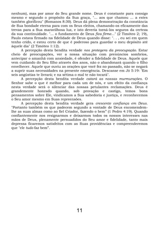 nenhum), mas por amor do Seu grande nome. Deus é constante para consigo
mesmo e segundo o propósito da Sua graça, "... aos que chamou ... a estes
também glorificou" (Romanos 8:30). Deus dá plena demonstração da constância
de Sua bondade eterna para com os Seus eleitos, chamando-os eficazmente das
trevas para a Sua maravilhosa luz, e isto deveria torná-los seguros da certeza
da sua continuidade. "... o fundamento de Deus fica firme..." (2 Timóteo 2; 19),
Paulo estava firmado na fidelidade de Deus quando disse: ". . , eu sei em quem
tenho crido, e estou certo de que é poderoso para guardar o meu depósito até
àquele dia" (2 Timóteo 1:12).
A percepção desta bendita verdade nos protegera da preocupação. Estar
cheio de preocupações, ver a nossa situação com prenúncios sombrios,
antecipar o amanhã com ansiedade, é ofender a fidelidade de Deus. Aquele que
vem cuidando do Seu filho através dos anos, não o abandonará quando o filho
envelhecer. Aquele que ouviu as orações que você fez no passado, não se negará
a suprir suas necessidades na presente emergência. Descanse em Jó 5:19: “Em
seis angústias te livrará; e na sétima o mal te não tocará".
A percepção desta bendita verdade catará as nossas murmurações. O
Senhor sabe o que é melhor para cada um de nós, e um efeito da confiança
nesta verdade será o silenciar das nossas petulantes reclamações. Deus é
grandemente honrado quando, sob provação e castigo, temos bons
pensamentos sobre Ele, vindicamos a Sua sabedoria e justiça, e reconhecemos
o Seu amor mesmo em Suas repreensões.
A percepção desta bendita verdade gera crescente confiança em Deus.
"Portanto também os que padecem segundo a vontade de Deus encomendem-
lhe as suas almas como ao fiel Criador, fazendo o bem” (1 Pedro 4:19). Quando
confiantemente nos resignarmos e deixarmos todos os nossos interesses nas
mãos de Deus, plenamente persuadidos do Seu amor e fidelidade, tanto mais
depressa ficaremos satisfeitos com as Suas providências e compreenderemos
que "ele tudo faz bem”.
11
 