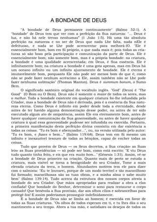A BONDADE DE DEUS
"A bondade de Deus permanece continuamente" (Salmo 52:1). A
"bondade" de Deus tem que ver com a perfeição da Sua natureza: "... Deus é
luz, e não há nele trevas nenhumas” (1 João 1:5). Hã uma tão absoluta
perfeição na natureza e no ser de Deus que nada Lhe falta, nada nEle é
defeituoso, e nada se Lhe pode acrescentar para melhorá-lO. "Ele é
essencialmente bom, bom em Si próprio, o que nada mais é; pois todas as cria-
turas só são boas pela participação e comunicação da parte de Deus. Ele é
essencialmente bom; não somente bom, mas é a própria bondade: na criatura,
a bondade é uma qualidade acrescentada; em Deus, é Sua essência. Ele é
infinitamente bom; na criatura a bondade é uma gota apenas, mas em Deus há
um oceano infinito ou um infinito ajuntamento de bondade. Ele é eterna e
imutavelmente bom, porquanto Ele não pode ser menos bom do que é; como
não se pode fazer nenhum acréscimo a Ele, assim também não se Lhe pode
fazer nenhuma subtração" (Thomas Manton). Deus é summum bonum, o Sumo
Bem.
O significado saxônico original do vocábulo inglês. "God" (Deus) é "The
Good" (O Bom ou O Bem). Deus não é somente o maior de todos os seres, mas
o melhor. Toda a bondade existente em qualquer criatura foi-lhe infundida pelo
Criador, mas a bondade de Deus não é derivada, pois é a essência da Sua natu-
reza eterna. Como Deus é infinito em poder desde toda a eternidade, desde
antes de ter havido alguma demonstração desse poder, ou antes de ter sido
executado algum ato de onipotência, assim Ele era eternamente bom, antes de
haver qualquer comunicação da Sua generosidade, ou antes de haver qualquer
criatura à qual essa generosidade pudesse ser infundida ou exercida. Portanto,
a primeira manifestação desta perfeição divina consistiu em dar existência a
todas as coisas. "Tu és bom e abençoador...", ou, na versão utilizada pelo autor:
"Tu és bom, e fazes o bem...” (Salmo 119:68). Deus tem em Si mesmo um
infinito e inexaurível tesouro de todas as bênçãos, capaz de encher todas as
coisas.
Tudo que provém de Deus — os Seus decretos, a Sua criação» as Suas
leis» as Suas providências — só pode ser bom, como está escrito: "E viu Deus
tudo quanto tinha feito, e eis que era muito bom..." (Gênesis 1:31). Assim, vê-se
a bondade de Deus primeiro na criação. Quanto mais de perto se estuda a
criatura, mais visível se torna a benignidade do seu Criador, Tome a mais
elevada criatura da terra, o homem. Abundantes motivos tem ele para dizer
com o salmista: "Eu te louvarei, porque de um modo terrível e tão maravilhoso
fui formado; maravilhosas são as tuas obras, e a minha alma o sabe muito
bem" (Salmo 139:14). Tudo acerca da estrutura dos nossos corpos atesta a
bondade do seu Criador. Que mãos apropriadas para realizar a obra a elas
confiada! Que bondade do Senhor, determinar o sono para restaurar o corpo
cansado! Que benévola a Sua provisão, dar aos olhos cílios e sobrancelhas para
protegê-los! E assim poderíamos prosseguir indefinidamente.
E a bondade de Deus não se limita ao homem; é exercida em favor de
todas as Suas criaturas. "Os olhos de todos esperam em ti, e tu lhes dás o seu
mantimento a seu tempo. Abres a tua mão, e satisfazes os desejos de todos os
 