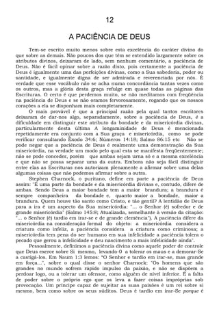 12
A PACIÊNCIA DE DEUS
Tem-se escrito muito menos sobre esta excelência do caráter divino do
que sobre as demais. Não poucos dos que têm se estendido largamente sobre os
atributos divinos, deixaram de lado, sem nenhum comentário, a paciência de
Deus. Não é fácil opinar sobre a razão disto, pois certamente a paciência de
Deus é igualmente uma das perfeições divinas, como a Sua sabedoria, poder ou
santidade, e igualmente digna de ser admirada e reverenciada por nós. É
verdade que esse vocábulo não se acha numa concordância tantas vezes como
os outros, mas a glória desta graça refulge em quase todas as páginas das
Escrituras. O certo é que perdemos muito, se não meditamos com freqüência
na paciência de Deus e se não oramos fervorosamente, rogando que os nossos
corações a ela se disponham mais completamente.
O mais provável é que a principal razão pela qual tantos escritores
deixaram de dar-nos algo, separadamente, sobre a paciência de Deus, é a
dificuldade em distinguir este atributo da bondade e da misericórdia divinas,
particularmente desta última A longaminidade de Deus é mencionada
repetidamente era conjunto com a Sua graça e misericórdia, como se pode
verificar consultando Êxodo 34:6; Números 14:18; Salmo 86:15 etc Não se
pode negar que a paciência de Deus é realmente uma demonstração da Sua
misericórdia, na verdade um modo pelo qual esta se manifesta freqüentemente;
não se pode conceder, porém que ambas sejam urna só e a mesma excelência
e que não se possa separar uma da outra. Embora não seja fácil distinguir
entre elas as Escrituras nos autorizam plenamente a afirmar sobre uma delas
algumas coisas que não podemos afirmar sobre a outra.
Stephen Charnock, o puritano, define em parte a paciência de Deus
assim: "É uma parte da bondade e da misericórdia divinas e, contudo, difere de
ambas. Sendo Deus a maior bondade tem a maior brandura; a brandura é
sempre companheira da bondade e, quanto maior a bondade, maior a
brandura. Quem houve tão santo como Cristo, e tão gentil? A lentidão de Deus
para a ira é um aspecto da Sua misericórdia: "... o Senhor (é) sofredor e de
grande misericórdia" (Salmo 145:8; Atualizada, semelhante à versão da citação:
"... o Senhor (é) tardio em irar-se e de grande clemência"). A paciência difere da
misericórdia na consideração formal do objeto: a misericórdia considera a
criatura como infeliz, a paciência considera a criatura como criminosa; a
misericórdia tem pena do ser humano em sua infelicidade a paciência tolera o
pecado que gerou a infelicidade e deu nascimento a mais infelicidade ainda".
Pessoalmente, definimos a paciência divina como aquele poder de controle
que Deus exerce sobre Si mesmo, levando-0 a tolerar os maus e a demorar-Se
a castigá-los. Em Naum 1:3 lemos: “O Senhor e tardio em irar-se, mas grande
em força...", sobre o qual disse o senhor Charnock: "Os homens que são
grandes no mundo sofrem rápido impulso da paixão, e não se dispõem a
perdoar logo, ou a tolerar um ofensor, como alguém de nível inferior. É a falta
de poder sobre o próprio ego que os leva a fazer coisas impróprias sob
provocação. Um príncipe capaz de sujeitar as suas paixões é um rei sobre si
mesmo, bem como sobre os seus súditos. Deus é tardio em irar-Se porque é
 