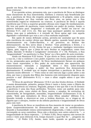 grande em força, Ele não tem menos poder sobre Si mesmo do que sobre as
Suas criaturas'.
É na questão acima, pensamos nós, que a paciência de Deus se distingue
mais claramente da Sua misericórdia. Embora a criatura seja beneficiada por
ela, a paciência de Deus diz respeito principalmente a Si próprio, como uma
restrição imposta por Sua vontade aos Seus atos, ao passo que a Sua
misericórdia esgota-se totalmente na criatura. A paciência de Deus é aquela
excelência que O leva a suportar grandes ofensas sem vingar-Se imediatamente.
Ele tem um poder de paciência, como também um poder de justiça. Assim, a
palavra hebraica para "longânimo" é traduzida por '"tardio em irar-se" em
Neemias 9:17, Joel 2:13, etc. Não que haja quaisquer paixões na natureza
divina, mas que à sabedoria e à vontade de Deus apraz agir com aquela
dignidade e sobriedade que vem a ser a Sua exaltada majestade.
Em apoio de nossa definição acima, permita-me assinalar que foi para
esta excelência do caráter divino que Moisés apelou, quando Israel pecou tão
afrontosamente era Cades-Barnéia, e ali provocou ao Senhor tão
dolorosamente. Ao Seu servo disse o Senhor: "Com pestilência o ferirei, e o
rejeitarei..." (Números 14:12). Então foi que o mediador tipológico intercedeu:
"Agora, pois, rogo-te que a força do meu Senhor se engrandeça; como tens
falado, dizendo: O Senhor é Longânimo" (versículos 17 e 18). Portanto, a Sua
"longanimidade"" ou paciência é a Sua "força" ou o Seu poder de auto-restrição.
Ainda em Romanos 9:22 lemos: "E que direis se Deus, querendo mostrar
a sua ira, e dar a conhecer o seu poder, suportou com muita paciência os vasos
da ira, preparados para perdição". Se Deus imediatamente fizesse em pedaços
estes vasos reprovados, o Seu poder de auto-controle não apareceria tão
eminentemente; tolerando a iniqüidade deles e lhes sobre-levando
demoradamente o castigo, o poder da Sua paciência fica demonstrado
gloriosamente. É verdade que os ímpios interpretam a paciência de Deus de
maneira muito diferente -— "Visto como se não executa logo o juízo sobre a má
obra, por isso o coração dos filhos dos homens está inteiramente disposto para
praticar o mal" (Eclesiastes 8:11) — mas o olhar ungido adora o que eles
insultam.
"O Deus de paciência" (Romanos 15:5) é um dos títulos divinos. A Deidade
é assim denominada, primeiro, porque Deus é tanto o Autor como o Objeto da
graça da paciência na criatura. Segundo, porque é isto que Ele é em Si mesmo:
a paciência é uma das Suas perfeições. Terceiro, como um padrão para nós:
"Revesti-vos pois, como eleitos de Deus, santos, e amados, de entranhas de
misericórdia, de benignidade, mansidão, longanimidade" (Colossenses 3:12). E
ainda: "Sede pois imitadores de Deus como filhos amados" (Efésios 5:1).
Quando tentado a aborrecer-se com a lerdeza doutrem, ou a vingar-se de
alguém que o ultrajou, lembre-se da infinita paciência e longanimidade de Deus
para com você.
A paciência de Deus se manifesta em Sua maneira de tratar os pecadores.
Quão surpreendentemente foi demonstrada para com os antediluvianos.
Quando a humanidade estava universalmente degenerada, e toda a carne havia
corrompido os seus caminhos, Deus não a destruiu sem antes adverti-la. "... a
longanimidade de Deus esperava..." (1 Pedro 3:20), Deus esperou não menos de
cento e vinte anos (Gênesis 6:3), tempo durante o qual Noé foi "... pregoeiro da
justiça... " (2 Pedro 2:5). Assim, mais tarde, quando os gentios não só
 