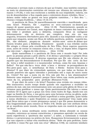 cultuavam e serviam mais a criatura do que ao Criador, mas também cometiam
as mais vis abominações contrárias até mesmo aos .ditames da natureza (Ro-
manos 1:19-26), e com isso encheram a medida da sua iniqüidade; todavia, em
vez de desembainhar a Sua espada para o extermínio desses rebeldes, Deus "...
deixou andar todas as gentes em seus próprios caminhos..." e lhes deu "...
chuvas e tempos frutíferos..." (Atos 14:16-17).
A paciência de Deus foi maravilhosamente exercida e manifestada para
com Israel. Primeiro, Ele "...suportou os seus costumes no deserto por
espaço de quase quarenta anos (Atos 13.18) Posteriormente, quando os
israelitas entraram em Canaã, mas seguiam os maus costumes das nações ao
seu redor e pendiam para a idolatria, conquanto Deus os castigasse
dolorosamente não os destruiu por completo, mas sim em sua
angustia, levantava libertadores para eles. Quando a sua iniqüidade subiu a tal
ponto que ninguém, senão um Deus de infinita paciência, poderia suportá-los,
Ele, não obstante, poupou-os durante muitos anos antes de deixar que
fossem levados para a Babilônia. Finalmente quando a sua rebelião contra
Ele atingiu o clímax pela crucificação de Seu Filho, Deus esperou quarenta
anos, antes de enviar os romanos contra eles, e isso, só depois deles Julgarem
que não eram "...dignos da vida eterna... (Atos 13:46)
Quão maravilhosa é a paciência de Deus com o mundo hoje! Por toda
parte as pessoas pecam a peito aberto. A lei divina e pisoteada e o próprio Deus
é desprezado abertamente. É deveras espantoso que Ele não elimine de vez
aqueles que tão descaradamente O desafiam. Por que Ele não corta da face
da terra o infiel insolente e o escarnecedor verboso, como fez com Ananias e
Safira? Por que não faz a terra abrir a boca e devorar os perseguidores do
Seu povo para que, à semelhança de Data e Abirão fossem vivos para o
Abismo? E que dizer da cristandade apóstata, em que todas as formas de
pecado possíveis são agora toleradas e praticadas sob a capa do santo nome
de_ Cristo? Por que a justa ira do Céu não põe fim a tais abominações?
Somente uma resposta é possível: porque Deus tolera com muita paciência os
vasos da ira, preparados para perdição (Romanos 9:22).
E que dizer do autor e do leitor? Façamos uma revisão em nossas vidas.
Não transcorreu muito tempo desde quando nós seguíamos a multidão na
prática do mal, não nos interessávamos nem um pouco pela glória de Deus e só
vivíamos para gratificar o nosso ego. Quão pacientemente Ele tolerou a nossa
conduta vil! E agora que a graça nos tirou como tições do fogo, dando-nos um
lugar na família de Deus, e nos gerou para uma herança eterna na glória, quão
miseravelmente Lhe retribuímos! Quão superficial a nossa gratidão, quão tardia
a nossa obediência e quão freqüentes as nossas apostasias! Uma razão pela
qual Deus tolera que o crente permaneça carnal é que Ele possa demonstrar a
Sua longanimidade para conosco (2 Pedro 3:9). Desde que este atributo divino
só se manifesta neste mundo, Deus se empenha mais em mostrá-lo para com
"os Seus".
Oxalá a nossa meditação nesta excelência divina abrande os nossos
corações, enterneça as nossas consciências, e possamos aprender na escola da
santa experiência a "paciência dos santos'1, a saber, a submissão à vontade
divina e a perseverança na prática do bem. Busquemos fervorosamente a graça
que nos capacite a imitar esta excelência divina. "Sede vós pois perfeitos, como
é perfeito o vosso Pai que está nos céus'" (Mateus 5:48); no contexto imediato
 