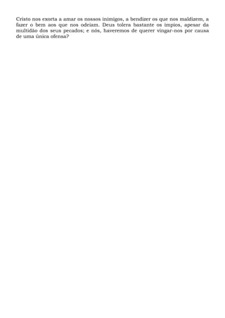 Cristo nos exorta a amar os nossos inimigos, a bendizer os que nos maldizem, a
fazer o bem aos que nos odeiam. Deus tolera bastante os ímpios, apesar da
multidão dos seus pecados; e nós, haveremos de querer vingar-nos por causa
de uma única ofensa?
 