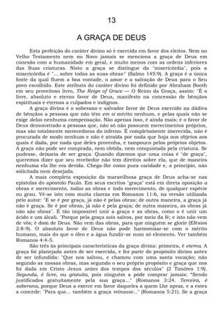 13
A GRAÇA DE DEUS
Esta perfeição do caráter divino só é exercida em favor dos eleitos. Nem no
Velho Testamento nem no Novo jamais se menciona a graça de Deus em
conexão com a humanidade em geral, e muito menos com as ordens inferiores
das Suas criaturas. Nisto a graça se distingue da "misericórdia", pois a
misericórdia é "... sobre todas as suas obras1' (Salmo 145:9). A graça é a única
fonte da qual fluem a boa vontade, o amor e a salvação de Deus para o Seu
povo escolhido. Este atributo do caráter divino foi definido por Abraham Booth
em seu proveitoso livro, The Reign of Grace — O Reino da Graça, assim: "É o
livre, absoluto e eterno favor de Deus, manifesto na concessão de bênçãos
espirituais e eternas a culpados e indignos.
A graça divina é o soberano e salvador favor de Deus exercido na dádiva
de bênçãos a pessoas que não têm em si mérito nenhum, e pelas quais não se
exige delas nenhuma compensação. Não apenas isso, é ainda mais; é o favor de
Deus demonstrado a pessoas que, não só não possuem merecimentos próprios,
mas são totalmente merecedoras do inferno. É completamente imerecida, não é
procurada de modo nenhum e não é atraída por nada que haja nos objetos aos
quais é dada, por nada que deles provenha, e tampouco pelos próprios objetos.
A graça não pode ser comprada, nem obtida, nem conquistada pela criatura. Se
pudesse, deixaria de ser graça. Quando dizemos que uma coisa é "de graça",
queremos dizer que seu recebedor não tem direitos sobre ela, que de maneira
nenhuma ela lhe era devida. Chega-lhe como pura caridade e, a princípio, não
solicitada nem desejada.
A mais completa exposição da maravilhosa graça de Deus acha-se nas
epístolas do apóstolo Paulo. Em seus escritos "graça" está em direta oposição a
obras e merecimento, todas as obras e todo merecimento, de qualquer espécie
ou grau. Vê-se isto com muita clareza em Romanos 11:6, na versão utilizada
pelo autor: "E se é por graça, já não é pelas obras; de outra maneira, a graça já
não é graça. Se é por obras, já não é pela graça; de outra maneira, as obras já
não são obras". É tão impossível unir a graça e as obras, como o é unir um
ácido e um álcali. "Porque pela graça sois salvos, por meio da fé; e isto não vem
de vós; é dom de Deus. Não vem das obras, para que ninguém se glorie (Efésios
2:8-9). O absoluto favor de Deus não pode harmonizar-se com o mérito
humano, mais do que o óleo e a água fundir-se num só elemento. Ver também
Romanos 4:4-5.
São três às principais características da graça divina: primeira, é eterna. A
graça foi planejada antes de ser exercida, e fez parte do propósito divino antes
de ser infundida: "Que nos salvou, e chamou com uma santa vocação; não
segundo as nossas obras, mas segundo o seu próprio propósito e graça que nos
foi dada em Cristo Jesus antes dos tempos dos séculos" (2 Timóteo 1:9).
Segunda, é livre, ou gratuita, pois ninguém a pôde comprar jamais: “Sendo
justificados gratuitamente pela sua graça..." (Romanos 3:24. Terceira, ê
soberana, porque Deus a exerce em favor daqueles a quem Lhe apraz, e a estes
a concede: "Para que... também a graça reinasse..." (Romanos 5:21). Se a graça
 