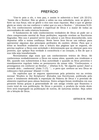 PREFÁCIO
"Une-te pois a ele, e tem paz, e assim te sobrevirá o bem” (Jó 22:21).
"Assim diz o Senhor: Não se glorie o sábio na sua sabedoria, nem se glorie o
forte na sua força; não se glorie o rico nas suas riquezas. Mas o que se gloriar
glorie-se nisto: em me conhecer e saber que eu sou o Senhor..." (Jeremias 9:23-
24). Um conhecimento salvador e espiritual de Deus é a maior de todas as
necessidades de cada criatura humana.
O fundamento de todo conhecimento verdadeiro de Deus só pode ser a
clara compreensão mental de Suas perfeições, segundo revelam as Escrituras
Sagradas. Não nos é possível servir nem adorar a um Deus desconhecido, nem
depositar nEle a nossa confiança. Neste breve livro fez-se um esforço para
apresentar algumas das principais perfeições do caráter, divino. Para que o
leitor se beneficie realmente com a leitura das páginas que se seguem, ele
precisa suplicar a Deus com seriedade e determinação que as abençoe para seu
proveito, que aplique Sua verdade à consciência e ao coração, a fim de que a
sua vida seja transformada.
Necessitamos algo mais que um conhecimento teórico de Deus. Só
conhecemos verdadeiramente a Deus em nossa alma, quando nos rendemos a
Ele, quando nos submetemos à Sua autoridade e quando os Seus preceitos e
mandamentos regulam todos os pormenores da nossa vida. "Conheçamos, e
prossigamos em conhecer ao Senhor..." (Oséias 6:3), "Se alguém quiser fazer a
vontade dele... conhecerá" (João 7:17). "... o povo que conhece ao seu Deus se
esforçará e fará proezas" (Daniel 11:32).
Os capítulos que se seguem apareceram pela primeira vez na revista
mensal "Studies in the Scriptures" (Estudos nas Escrituras), publicada pelo
autor e totalmente dedicada à exposição da Palavra de Deus e à provisão de
alimento espiritual para almas famintas. Estes artigos foram reeditados em sua
presente forma graças à generosidade de um amigo cristão que financiou o
custo total de sua publicação. Se Deus o permitir, o produto da venda deste
livro será empregado na publicação de outros, de natureza similar. Seja sobre
ele a bênção de Deus.
ARTHUR W. PINK
 