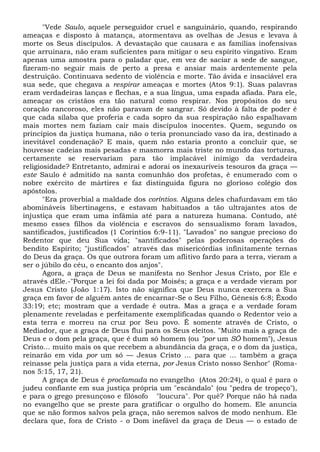 "Vede Saulo, aquele perseguidor cruel e sanguinário, quando, respirando
ameaças e disposto à matança, atormentava as ovelhas de Jesus e levava à
morte os Seus discípulos. A devastação que causara e as famílias inofensivas
que arruinara, não eram suficientes para mitigar o seu espírito vingativo. Eram
apenas uma amostra para o paladar que, em vez de saciar a sede de sangue,
fizeram-no seguir mais de perto a presa e ansiar mais ardentemente pela
destruição. Continuava sedento de violência e morte. Tão ávida e insaciável era
sua sede, que chegava a respirar ameaças e mortes (Atos 9:1). Suas palavras
eram verdadeiras lanças e flechas, e a sua língua, uma espada afiada. Para ele,
ameaçar os cristãos era tão natural como respirar. Nos propósitos do seu
coração rancoroso, eles não paravam de sangrar. Só devido à falta de poder é
que cada sílaba que proferia e cada sopro da sua respiração não espalhavam
mais mortes nem faziam cair mais discípulos inocentes. Quem, segundo os
princípios da justiça humana, não o teria pronunciado vaso da ira, destinado a
inevitável condenação? E mais, quem não estaria pronto a concluir que, se
houvesse cadeias mais pesadas e masmorra mais triste no mundo das torturas,
certamente se reservariam para tão implacável inimigo da verdadeira
religiosidade? Entretanto, admirai e adorai os inexauríveis tesouros da graça —
este Saulo é admitido na santa comunhão dos profetas, é enumerado com o
nobre exército de mártires e faz distinguida figura no glorioso colégio dos
apóstolos.
"Era proverbial a maldade dos coríntios. Alguns deles chafurdavam em tão
abomináveis libertinagens, e estavam habituados a tão ultrajantes atos de
injustiça que eram uma infâmia até para a natureza humana. Contudo, até
mesmo esses filhos da violência e escravos do sensualismo foram lavados,
santificados, justificados (1 Coríntios 6:9-11). "Lavados" no sangue precioso do
Redentor que deu Sua vida; "santificados" pelas poderosas operações do
bendito Espírito; "justificados" através das misericórdias infinitamente ternas
do Deus da graça. Os que outrora foram um aflitivo fardo para a terra, vieram a
ser o júbilo do céu, o encanto dos anjos".
Agora, a graça de Deus se manifesta no Senhor Jesus Cristo, por Ele e
através dEle.-"Porque a lei foi dada por Moisés; a graça e a verdade vieram por
Jesus Cristo (João 1:17). Isto não significa que Deus nunca exercera a Sua
graça em favor de alguém antes de encarnar-Se o Seu Filho, Gênesis 6:8; Êxodo
33:19; etc; mostram que a verdade é outra. Mas a graça e a verdade foram
plenamente reveladas e perfeitamente exemplificadas quando o Redentor veio a
esta terra e morreu na cruz por Seu povo. Ê somente através de Cristo, o
Mediador, que a graça de Deus flui para os Seus eleitos. "Muito mais a graça de
Deus e o dom pela graça, que é dum só homem (ou "por um SÔ homem"), Jesus
Cristo... muito mais os que recebem a abundância da graça, e o dom da justiça,
reinarão em vida por um só — Jesus Cristo ... para que ... também a graça
reinasse pela justiça para a vida eterna, por Jesus Cristo nosso Senhor" (Roma-
nos 5:15, 17, 21).
A graça de Deus é proclamada no evangelho (Atos 20:24), o qual é para o
judeu confiante em sua justiça própria um "escândalo" (ou "pedra de tropeço"),
e para o grego presunçoso e filósofo "loucura". Por quê? Porque não há nada
no evangelho que se preste para gratificar o orgulho do homem. Ele anuncia
que se não formos salvos pela graça, não seremos salvos de modo nenhum. Ele
declara que, fora de Cristo - o Dom inefável da graça de Deus — o estado de
 