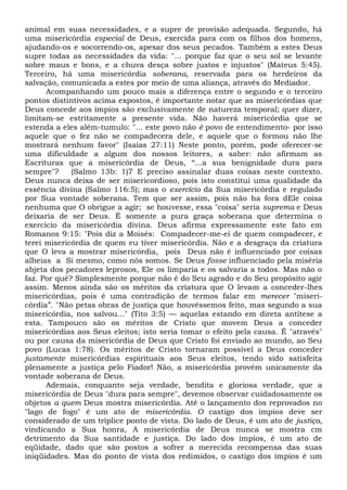 animal em suas necessidades, e a supre de provisão adequada. Segundo, há
uma misericórdia especial de Deus, exercida para com os filhos dos homens,
ajudando-os e socorrendo-os, apesar dos seus pecados. Também a estes Deus
supre todas as necessidades da vida: "... porque faz que o seu sol se levante
sobre maus e bons, e a chuva desça sobre justos e injustos" (Mateus 5:45).
Terceiro, há uma misericórdia soberana, reservada para os herdeiros da
salvação, comunicada a estes por meio de uma aliança, através do Mediador.
Acompanhando um pouco mais a diferença entre o segundo e o terceiro
pontos distintivos acima expostos, é importante notar que as misericórdias que
Deus concede aos ímpios são exclusivamente de natureza temporal; quer dizer,
limitam-se estritamente a presente vida. Não haverá misericórdia que se
estenda a eles além-tumulo: "... este povo não é povo de entendimento- por isso
aquele que o fez não se compadecera dele, e aquele que o formou não lhe
mostrará nenhum favor" (Isaías 27:11) Neste ponto, porém, pode oferecer-se
uma dificuldade a algum dos nossos leitores, a saber: não afirmam as
Escrituras que a misericórdia de Deus, “...a sua benignidade dura para
sempre"? (Salmo 13b: 1)7 E preciso assinalar duas coisas neste contexto.
Deus nunca deixa de ser misericordioso, pois isto constitui uma qualidade da
essência divina (Salmo 116:5); mas o exercício da Sua misericórdia e regulado
por Sua vontade soberana. Tem que ser assim, pois não ha fora dEle coisa
nenhuma que O obrigue a agir; se houvesse, essa "coisa" seria suprema e Deus
deixaria de ser Deus. É somente a pura graça soberana que determina o
exercício da misericórdia divina. Deus afirma expressamente este fato em
Romanos 9:15: "Pois diz a Moisés: Compadecer-me-ei de quem compadecer, e
terei misericórdia de quem eu tiver misericórdia. Não e a desgraça da criatura
que O leva a mostrar misericórdia, pois Deus não é influenciado por coisas
alheias a Si mesmo, como nós somos. Se Deus fosse influenciado pela miséria
abjeta dos pecadores leprosos, Ele os limparia e os salvaria a todos. Mas não o
faz. Por quê? Simplesmente porque não é do Seu agrado e do Seu propósito agir
assim. Menos ainda são os méritos da criatura que O levam a conceder-lhes
misericórdias, pois é uma contradição de termos falar em merecer "miseri-
córdia”. "Não petas obras de justiça que houvéssemos feito, mas segundo a sua
misericórdia, nos salvou..." (Tito 3:5) — aquelas estando em direta antítese a
esta. Tampouco são os méritos de Cristo que movem Deus a conceder
misericórdias aos Seus eleitos; isto seria tomar o efeito pela causa. É "através"
ou por causa da misericórdia de Deus que Cristo foi enviado ao mundo, ao Seu
povo (Lucas 1:78). Os méritos de Cristo tornaram possível a Deus conceder
justamente misericórdias espirituais aos Seus eleitos, tendo sido satisfeita
plenamente a justiça pelo Fiador! Não, a misericórdia provém unicamente da
vontade soberana de Deus.
Ademais, conquanto seja verdade, bendita e gloriosa verdade, que a
misericórdia de Deus "dura para sempre", devemos observar cuidadosamente os
objetos a quem Deus mostra misericórdia. Até o lançamento dos reprovados no
"lago de fogo" é um ato de misericórdia. O castigo dos ímpios deve ser
considerado de um tríplice ponto de vista. Do lado de Deus, é um ato de justiça,
vindicando a Sua honra, A misericórdia de Deus nunca se mostra cm
detrimento da Sua santidade e justiça. Do lado dos ímpios, é um ato de
eqüidade, dado que são postos a sofrer a merecida recompensa das suas
iniqüidades. Mas do ponto de vista dos redimidos, o castigo dos ímpios é um
 