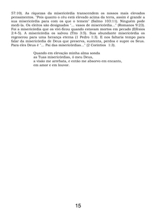 57:10). As riquezas da misericórdia transcendem os nossos mais elevados
pensamentos. "Pois quanto o céu está elevado acima da terra, assim é grande a
sua misericórdia para com os que o temem" (Salmo 103:11). Ninguém pode
medi-la. Os eleitos são designados "... vasos de misericórdia..." (Romanos 9:23).
Foi a misericórdia que os vivi-ficou quando estavam mortos em pecado (Efésios
2:4-5). A misericórdia os salvou (Tito 3:5). Sua abundante misericórdia os
regenerou para uma herança eterna (1 Pedro 1:3). E nos faltaria tempo para
falar da misericórdia de Deus que preserva, sustenta, perdoa e supre os Seus.
Para eles Deus é "... Pai das misericórdias..." (2 Coríntios 1:3).
Quando em elevação minha alma sonda
as Tuas misericórdias, ó meu Deus,
a visão me arrebata, e então me absorvo em encanto,
em amor e em louvor.
15
 