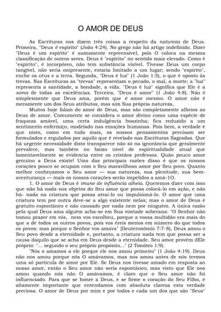 O AMOR DE DEUS
As Escrituras nos dizem três coisas a respeito da natureza de Deus.
Primeira, "Deus é espírito" (João 4:24). No grego não há artigo indefinido. Dizer
"Deus é um espírito" é sumamente repreensível, pois O coloca na mesma
classificação de outros seres. Deus é "espírito" no sentido mais elevado. Como é
"espírito", é incorpóreo, não tem substância visível. Tivesse Deus um corpo
tangível, não seria onipresente, estaria limitado a um lugar; sendo "espírito",
enche os céus e a terra. Segunda, "Deus é luz" (1 João 1:5), o que é oposto às
trevas. Nas Escrituras as "trevas" representam o pecado, o mal, a morte; a "luz"
representa a santidade, a bondade, a vida. "Deus é luz" significa que Ele é a
soma de todas as excelências. Terceira, "Deus é amor" (1 João 4:8). Não é
simplesmente que Deus ama, porém que ê amor mesmo. O amor não é
meramente um dos Seus atributos, mas sim Sua própria natureza,
Muitos hoje falam do amor de Deus, mas são completamente alheios ao
Deus de amor. Comumente se considera o amor divino como uma espécie de
fraqueza amável, uma certa indulgência boazinha; fica reduzido a um
sentimento enfermiço, modelado nas emoções humanas. Pois bem, a verdade é
que nisto, como em tudo mais, os nossos pensamentos precisam ser
formulados e regulados por aquilo que é revelado nas Escrituras Sagradas. Que
há urgente necessidade disto transparece não só na ignorância que geralmente
prevalece, mas também no baixo nível de espiritualidade atual que
lamentavelmente se evidencia entre os cristãos professos. Quão pouco amor
genuíno a Deus existe! Uma das principais razões disso é que os nossos
corações pouco se ocupam com o Seu maravilhoso amor por Seu povo. Quanto
melhor conheçamos o Seu amor — sua natureza, sua plenitude, sua bem-
aventurança — mais os nossos corações serão impelidos a amá-1O.
1. O amor de Deus é imune de influência alheia. Queremos dizer com isso
que não há nada nos objetos do Seu amor que possa colocá-lo em ação, e não
há- nada na criatura que possa atraí-lo ou impulsioná-lo. O amor que uma
criatura tem por outra deve-se a algo existente nelas; mas o amor de Deus é
gratuito espontâneo e não causado por nada nem por ninguém. A única razão
pela qual Deus ama alguém acha-se em Sua vontade soberana: "O Senhor não
tomou prazer em vós, nem vos escolheu, porque a vossa multidão era mais do
que a de todos os outros povos, pois vos éreis menos em número do que todos
os povos: mas porque o Senhor vos amava" {Deuteronômio 7:7-8), Deus amou o
Seu povo desde a eternidade e, portanto, a criatura nada tem que possa ser a
causa daquilo que se acha em Deus desde a eternidade. Seu amor provém dEle
próprio: "... segundo o seu próprio propósito..." (2 Timóteo 1:9).
"Nós o amamos a ele porque ele nos amou primeiro" (1 João 4:19). Deus
não nos amou porque nós O amávamos, mas nos amou antes de nós termos
uma só partícula de amor por Ele. Se Deus nos tivesse amado em resposta ao
nosso amor, então o Seu amor não seria espontâneo; mas visto que Ele nos
amou quando nós não O amávamos, é claro que o Seu amor não foi
influenciado. Para que se honre a Deus, e se firme o coração do Seu Filho, é
altamente importante que entendamos com absoluta clareza esta verdade
preciosa. O amor de Deus por mim e por todos e cada um dos que são "Seus"
 