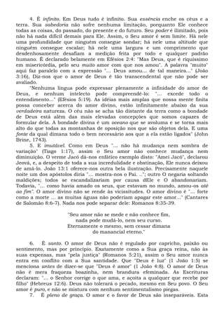 4. É infinito. Em Deus tudo é infinito. Sua essência enche os céus e a
terra. Sua sabedoria não sofre nenhuma limitação, porquanto Ele conhece
todas as coisas, do passado, do presente e do futuro. Seu poder é ilimitado, pois
não há nada difícil demais para Ele. Assim, o Seu amor é sem limite. Há nele
uma profundidade que ninguém consegue sondar; há nele uma altitude que
ninguém consegue escalar; há nele uma largura e um comprimento que
desdenhosamente desafiam a medição feita por todo e qualquer padrão
humano. É declarado belamente em Efésios 2:4: "Mas Deus, que é riquíssimo
em misericórdia, pelo seu muito amor com que nos amou". A palavra "muito"
aqui faz paralelo com a expressão "... Deus amou... de tal maneira..." (João
3:16), Diz-nos que o amor de Deus é tão transcendental que não pode ser
avaliado.
"Nenhuma língua pode expressar plenamente a infinidade do amor de
Deus, e nenhum intelecto pode compreendê-lo: "... excede todo o
entendimento..." (Efésios 5:19). As idéias mais amplas que nossa mente finita
possa conceber acerca do amor divino, estão infinitamente abaixo da sua
verdadeira natureza. O céu não se acha tão distante da terra como a bondade
de Deus está além das mais elevadas concepções que somos capazes de
formular dela. A bondade divina é um oceano que se avoluma e se torna mais
alto do que todas as montanhas de oposição nos que são objetos dela. E uma
fonte da qual dimana todo o bem necessário aos que a ela estão ligados" (John
Brine, 1743).
5. E imutável. Como em Deus "... não há mudança nem sombra de
variação" (Tiago 1:17), assim o Seu amor não conhece mudança nem
diminuição. O verme Jacó dá-nos enfático exemplo disto: "Amei Jacó", declarou
Jeová, e, a despeito de toda a sua incredulidade e obstinação, Ele nunca deixou
de amá-lo. João 13:1 oferece-nos outra bela ilustração. Precisamente naquele
noite um dos apóstolos diria "... mostra-nos o Pai. .."; outro O negaria soltando
maldições; todos se escandalizariam por causa dEle e O abandonariam.
Todavia, "... como havia amado os seus, que estavam no mundo, amou-os até
ao fim". O amor divino não se rende às vicissitudes. O amor divino é "... forte
como a morte ... as muitas águas não poderiam apagar este amor..." (Cantares
de Salomão 8:6-7). Nada nos pode separar dele: Romanos 8:35-39.
"Seu amor não se mede e não conhece fim,
nada pode mudá-lo, nem seu curso.
Eternamente o mesmo, sem cessar dimana
do manancial eterno."
6. É santo. O amor de Deus não é regulado por capricho, paixão ou
sentimento, mas por princípio. Exatamente como a Sua graça reina, não às
suas expensas, mas "pela justiça" (Romanos 5:21), assim o Seu amor nunca
entra em conflito com a Sua santidade. Que "Deus é luz" (1 João 1:5) se
menciona antes de dizer-se que "Deus é amor" (1 João 4:8). O amor de Deus
não é mera fraqueza boazinha, nem brandura efeminada. As Escrituras
declaram: "... o Senhor corrige o que ama, e açoita a qualquer que recebe por
filho" (Hebreus 12:6). Deus não tolerará o pecado, mesmo em Seu povo. O Seu
amor é puro, e não se mistura com nenhum sentimentalismo piegas.
7. É pleno de graça. O amor e o favor de Deus são inseparáveis. Esta
 