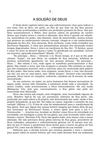 1
A SOLIDÃO DE DEUS
O título deste capítulo talvez não seja suficientemente claro para indicar o
seu tema. Isto se deve, em parte, ao fato de que hoje em dia bem poucas
pessoas estão acostumadas a meditar nas perfeições pessoais de Deus. Dos que
lêem ocasionalmente a Bíblia, bem poucos sabem da grandeza do caráter
divino, que inspira temor e concita à adoração. Que Deus é grande em sabedo-
ria, maravilhoso em poder, não obstante, cheio de misericórdia, muitos acham
que pertence ao conhecimento comum; contudo, chegar-se a um conhecimento
adequado do Seu Ser, Sua natureza, Seus atributos, como estão revelados nas
Escrituras Sagradas, é coisa que pouquíssimas pessoas têm alcançado nestes
tempos degenerados. Deus é único na excelência do Seu Ser. "Ó Senhor, quem
é como Tu entre os deuses? Quem é como Tu glorificado em santidade, terrível
em louvores, operando maravilhas?" (Êxodo 15:11).
"No princípio... Deus..." (Gênesis 1:1). Houve tempo, se é que se lhe pode
chamar "tempo", em que Deus, na unidade de Sua natureza, habitava só
(embora subsistindo igualmente em três pessoas divinas). "No princípio...
Deus...". Não existia o céu, onde agora se manifesta particularmente a Sua
glória. Não existia a terra, que Lhe ocupasse a atenção, Não existiam os anjos,
que Lhe entoassem louvores, nem o universo, para ser sustentado pela palavra
do Seu poder. Não havia nada, nem ninguém, senão Deus; e isso, não durante
um dia, um ano ou uma época, mas "desde sempre". Durante uma eternidade
passada, Deus esteve só: completo, suficiente, satisfeito em Si mesmo, de nada
necessitando.
Se um universo, ou anjos, ou seres humanos Lhe fossem necessários de
algum modo, teriam sido chamados à existência desde toda a eternidade. Ao
serem criados, nada acrescentaram a Deus essencialmente. Ele não muda
(Malaquias 3:6), pelo que, essencialmente, a Sua glória não pode ser
aumentada nem diminuída.
Deus não estava sob coação, nem obrigação, nem necessidade alguma de
criar. Resolver fazê-lo foi um ato puramente soberano de Sua parte, não
produzido por nada alheio a Si próprio; não determinado por nada, senão o Seu
próprio beneplácito, já que Ele "faz todas as coisas, segundo o conselho da sua
vontade" (Efésios 1:11). O fato de criar foi simplesmente para a manifestação da
Sua glória. Será que algum dos nossos leitores imagina que fomos além do que
nos autorizam as Escrituras? Então, o nosso apelo será para a Lei e o
Testemunho: "... levantai-vos, bendizei ao Senhor vosso Deus de eternidade em
eternidade; ora bendigam o nome da tua glória, que está levantado sobre toda a
bênção e louvor" (Neemias 9:5). Deus não ganha nada, nem sequer com a nossa
adoração. Ele não precisava dessa glória externa de Sua graça, procedente de
Seus redimidos, porquanto é suficientemente glorioso em Si mesmo sem ela.
Que foi que O moveu a predestinar Seus eleitos para o louvor da glória de Sua
graça? Foi, como nos diz Efésios 1:5, ".... o beneplácito de sua vontade".
Sabemos que o elevado terreno que estamos pisando é novo e estranho
para quase todos os nossos leitores; por esta razão faremos bem em andarmos
 