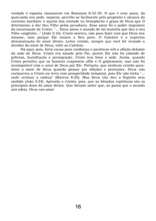verdade é exposta claramente em Romanos 8:32-39. O que é esse amor, do
qual,nada nos pode -separar, percebe-se facilmente pelo propósito e alcance do
contexto imediato: é aquela boa vontade ou beneplácito e graça de Deus que O
determinou a dar Seu Filho pelos pecadores. Esse amor foi o poder impulsivo
da encarnação de Cristo: "... Deus amou o mundo de tal maneira que deu o seu
Filho unigênito..." (João 3:16). Cristo morreu, não para fazer com que Deus nos
amasse, mas porque Ele amava o Seu povo. O Calvário é a suprema
demonstração do amor divino. Leitor cristão, sempre que você for tentado a
duvidar do amor de Deus, volte ao Calvário.
Há aqui, pois, farta causa para confiança e paciência sob a aflição debaixo
da mão de Deus. Cristo era amado pelo Pai, porém Ele não foi eximido de
pobreza, humilhação e perseguição. Cristo teve fome e sede. Assim, quando
Cristo permitiu que os homens cuspissem nEle e O golpeassem, isso não foi
incompatível com o amor de Deus por Ele. Portanto, que nenhum cristão ques-
tione o amor de Deus quando passar por aflições e provações. Deus não
enriqueceu a Cristo na terra com prosperidade temporal, pois Ele não tinha "...
onde reclinar a cabeça" (Mateus 8:20). Mas Deus Lhe deu o Espírito sem
medida {João 3:34). Aprenda o cristão, pois, que as bênçãos espirituais são os
principais dons do amor divino. Que bênção saber que, ao passo que o mundo
nos odeia, Deus nos ama!
16
 