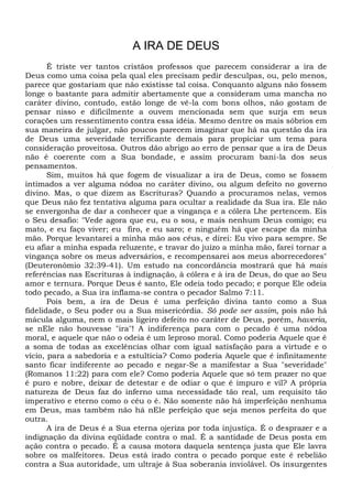 A IRA DE DEUS
É triste ver tantos cristãos professos que parecem considerar a ira de
Deus como uma coisa pela qual eles precisam pedir desculpas, ou, pelo menos,
parece que gostariam que não existisse tal coisa. Conquanto alguns não fossem
longe o bastante para admitir abertamente que a consideram uma mancha no
caráter divino, contudo, estão longe de vê-la com bons olhos, não gostam de
pensar nisso e dificilmente a ouvem mencionada sem que surja em seus
corações um ressentimento contra essa idéia. Mesmo dentre os mais sóbrios em
sua maneira de julgar, não poucos parecem imaginar que há na questão da ira
de Deus uma severidade terrificante demais para propiciar um tema para
consideração proveitosa. Outros dão abrigo ao erro de pensar que a ira de Deus
não é coerente com a Sua bondade, e assim procuram bani-la dos seus
pensamentos.
Sim, muitos há que fogem de visualizar a ira de Deus, como se fossem
intimados a ver alguma nódoa no caráter divino, ou algum defeito no governo
divino. Mas, o que dizem as Escrituras? Quando a procuramos nelas, vemos
que Deus não fez tentativa alguma para ocultar a realidade da Sua ira. Ele não
se envergonha de dar a conhecer que a vingança e a cólera Lhe pertencem. Eis
o Seu desafio: "Vede agora que eu, eu o sou, e mais nenhum Deus comigo; eu
mato, e eu faço viver; eu firo, e eu saro; e ninguém há que escape da minha
mão. Porque levantarei a minha mão aos céus, e direi: Eu vivo para sempre. Se
eu afiar a minha espada reluzente, e travar do juízo a minha mão, farei tornar a
vingança sobre os meus adversários, e recompensarei aos meus aborrecedores"
(Deuteronômio 32:39-41). Um estudo na concordância mostrará que há mais
referências nas Escrituras à indignação, à cólera e à ira de Deus, do que ao Seu
amor e ternura. Porque Deus é santo, Ele odeia todo pecado; e porque Ele odeia
todo pecado, a Sua ira inflama-se contra o pecador Salmo 7:11.
Pois bem, a ira de Deus é uma perfeição divina tanto como a Sua
fidelidade, o Seu poder ou a Sua misericórdia. Só pode ser assim, pois não há
mácula alguma, nem o mais ligeiro defeito no caráter de Deus, porém, haveria,
se nEle não houvesse "ira"! A indiferença para com o pecado é uma nódoa
moral, e aquele que não o odeia é um leproso moral. Como poderia Aquele que é
a soma de todas as excelências olhar com igual satisfação para a virtude e o
vício, para a sabedoria e a estultícia? Como poderia Aquele que é infinitamente
santo ficar indiferente ao pecado e negar-Se a manifestar a Sua "severidade"
(Romanos 11:22) para com ele? Como poderia Aquele que só tem prazer no que
é puro e nobre, deixar de detestar e de odiar o que é impuro e vil? A própria
natureza de Deus faz do inferno uma necessidade tão real, um requisito tão
imperativo e eterno como o céu o é. Não somente não há imperfeição nenhuma
em Deus, mas também não há nEle perfeição que seja menos perfeita do que
outra.
A ira de Deus é a Sua eterna ojeriza por toda injustiça. É o desprazer e a
indignação da divina eqüidade contra o mal. É a santidade de Deus posta em
ação contra o pecado. É a causa motora daquela sentença justa que Ele lavra
sobre os malfeitores. Deus está irado contra o pecado porque este é rebelião
contra a Sua autoridade, um ultraje à Sua soberania inviolável. Os insurgentes
 
