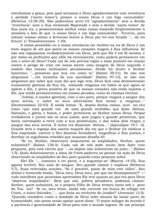 retenhamos a graça, pela qual sirvamos a Deus agradavelmente com reverência
e piedade ("santo temor"); porque o nosso Deus é um fogo consumidor"
(Hebreus 12:28-29). Não poderemos servi-1O "agradavelmente" sem a devida
"reverência" ante a Sua tremenda Majestade e sem o devido "santo temor" de
Sua justa ira, e promoveremos melhor estas coisas trazendo freqüentemente à
memória o fato de que "o nosso Deus é um fogo consumidor". Terceiro, para
induzir nossas almas a fervoroso louvor a Deus por ter-nos livrado "... da ira
futura" (1 Tessalonicenses 1:10).
A nossa prontidão ou a nossa relutância em meditar na ira de Deus é um
teste seguro de até que ponto os nossos corações reagem à Sua influência. Se
não nos regozijamos verdadeiramente em Deus, pelo que Ele é em Si mesmo, e
por todas as perfeições que nEle há eternamente, como poderá permanecer em
nós o amor de Deus? Cada um de nós precisa vigiar o mais possível em oração
contra o perigo de criar em nossa mente uma imagem de Deus segundo o
modelo das nossas inclinações pecaminosas. Desde há muito o Senhor
lamentou: "...pensavas que (eu) era como tu" (Salmo 50:21). Se não nos
alegramos "...em memória da sua santidade" (Salmo 97:12), se não nos
alegramos por saber que num dia que logo vem, Deus fará uma demonstração
sumamente gloriosa da Sua ira, tomando vingança em todos os que agora se
opõem a Ele, é prova positiva de que os nossos corações não estão sujeitos a
Ele, que ainda permanecemos em nossos pecados, rumo às chamas eternas.
"Jubilai, ó nações (gentios), com o seu povo, porque vingará o sangue dos
seus servos, e sobre os seus adversários fará tornar a vingança..."
(Deuteronômio 32:43). E ainda lemos: "E, depois destas coisas, ouvi no céu
como "que uma grande voz de uma grande multidão, que dizia: Aleluia;
Salvação, e glória, e honra, e poder pertencem ao Senhor nosso Deus; Porque
verdadeiros e justos são os seus juízos, pois julgou a grande prostituta, que
havia corrompido a terra com a sua prostituição, e das mãos dela vingou o
sangue dos seus servos. E outra vez disseram: Aleluia..." (Apocalipse 19:1 -3).
Grande será o regozijo dos santos naquele dia em que o Senhor irá vindicar a
Sua majestade, exercer o Seu domínio formidável, magnificar a Sua justiça, e
derribar os orgulhosos rebeldes que ousaram desafiá-lO.
"Se tu, Senhor, observares (imputares) as iniqüidades, Senhor, quem
subsistirá?" (Salmo 130:3). Cada um de nós pode muito bem fazer esta
pergunta, pois está escrito que "...os ímpios não subsistirão no juízo..." (Salmo
1:5). Quão dolorosamente a alma de Cristo padeceu ao pensar na ação de Deus
observando as iniqüidades do Seu povo quando estas pesaram sobre
Ele! Ele "... começou a ter pavor, e a angustiar-se" (Marcos 14:33). Sua
agonia terrível, Seu suor de sangue, Seu grande clamor e súplicas (Hebreus
5:7), Suas reiteradas orações, "Se é possível, passe de mim este cálice", Seu
último e tremendo brado, "Deus meu, Deus meu, por que me desamparaste?" —
tudo manifesta que pavorosas apreensões Ele teve quanto ao que era para Deus
"observar iniqüidades1'. Bem que nós, pobres pecadores, podemos clamar:
Senhor, quem subsistirá, se o próprio Filho de Deus tremeu tanto sob o peso
da Tua ira? Se tu, meu leitor, ainda não correste em busca do refúgio em
Cristo, o único Salvador, "... que farás na enchente do Jordão?" (Jeremias 12:5).
"Quando considero como a bondade de Deus sofre abusos da maior parte da
humanidade, não posso senão apoiar quem disse; "O maior milagre do mundo é
a paciência e generosidade de Deus para com o mundo ingrato. Se um príncipe
 