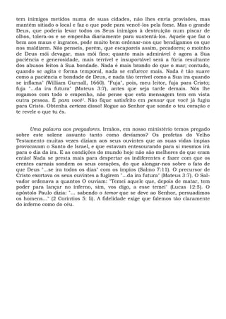 tem inimigos metidos numa de suas cidades, não lhes envia provisões, mas
mantém sitiado o local e faz o que pode para vencê-los pela fome. Mas o grande
Deus, que poderia levar todos os Seus inimigos à destruição num piscar de
olhos, tolera-os e se empenha diariamente para sustentá-los. Aquele que faz o
bem aos maus e ingratos, pode muito bem ordenar-nos que bendigamos os que
nos maldizem. Não penseis, porém, que escapareis assim, pecadores; o moinho
de Deus mói devagar, mas mói fino; quanto mais admirável é agora a Sua
paciência e generosidade, mais terrível e insuportável será a fúria resultante
dos abusos feitos à Sua bondade. Nada é mais brando do que o mar; contudo,
quando se agita e forma temporal, nada se enfurece mais. Nada é tão suave
como a paciência e bondade de Deus, e nada tão terrível como a Sua ira quando
se inflama" (William Gurnall, 1660). "Fuja", pois, meu leitor, fuja para Cristo;
fuja "...da ira futura" (Mateus 3:7), antes que seja tarde demais. Nós lhe
rogamos com todo o empenho, não pense que esta mensagem tem em vista
outra pessoa. É para você1. Não fique satisfeito em pensar que você já fugiu
para Cristo. Obtenha certeza disso! Rogue ao Senhor que sonde o teu coração e
te revele o que tu és.
Uma palavra aos pregadores. Irmãos, em nosso ministério temos pregado
sobre este solene assunto tanto como devíamos? Os profetas do Velho
Testamento muitas vezes diziam aos seus ouvintes que as suas vidas ímpias
provocavam o Santo de Israel, e que estavam entesourando para si mesmos irá
para o dia da ira. E as condições do mundo hoje não são melhores do que eram
então! Nada se presta mais para despertar os indiferentes e fazer com que os
crentes carnais sondem os seus corações, do que alongar-nos sobre o fato de
que Deus "...se ira todos os dias" com os ímpios (Salmo 7:11). O precursor de
Cristo exortava os seus ouvintes a fugirem "...da ira futura" (Mateus 3:7). O Sal-
vador ordenava a quantos O ouviam: "Temei aquele que, depois de matar, tem
poder para lançar no inferno, sim, vos digo, a esse temei" (Lucas 12:5). O
apóstolo Paulo dizia: "... sabendo o temor que se deve ao Senhor, persuadimos
os homens..." (2 Coríntios 5: li). A fidelidade exige que falemos tão claramente
do inferno como do céu.
 