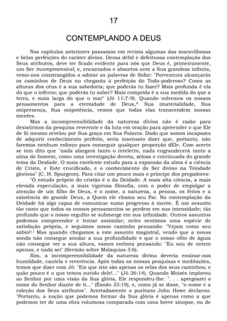 17
CONTEMPLANDO A DEUS
Nos capítulos anteriores passamos em revista algumas das maravilhosas
e belas perfeições do caráter divino. Dessa débil e defeituosa contemplação dos
Seus atributos, deve ter ficado evidente para nós que Deus é, primeiramente,
um Ser incompreensível, e, encantados e absortos ante a Sua grandeza infinita,
vemo-nos constrangidos a adotar as palavras de Sofar: "Porventura alcançarás
os caminhos de Deus ou chegarás à perfeição do Todo-poderoso? Como as
alturas dos céus é a sua sabedoria; que poderás tu fazer? Mais profunda é ela
do que o inferno; que poderás tu saber? Mais comprida é a sua medida do que a
terra, e mais larga do que o mar" (Jó 11:7-9). Quando volvemos os nossos
pensamentos para a eternidade de Deus,^ Sua imaterialidade, Sua
onipresença, Sua onipotência, vemos que todas elas transcendem nossas
mentes.
Mas a incompreensibilidade da natureza divina não é razão para
desistirmos da pesquisa reverente e da luta em oração para apreender o que Ele
de Si mesmo revelou por Sua graça em Sua Palavra. Dado que somos incapazes
de adquirir conhecimento perfeito, seria insensato dizer que, portanto, não
faremos nenhum esforço para conseguir qualquer proporção dEle. Com acerto
se tem dito que "nada alargará tanto o intelecto, nada engrandecerá tanto a
alma do homem, como uma investigação devota, zelosa e continuada do grande
tema da Deidade. O mais excelente estudo para a expansão da alma é a ciência
de Cristo, e Este crucificado, e o conhecimento do Ser divino na Trindade
gloriosa" (C. H. Spurgeon). Para citar um pouco mais o príncipe dos pregadores:
"O estudo próprio do cristão é o da Deidade. A mais alta ciência, a mais
elevada especulação, a mais vigorosa filosofia, com o poder de empolgar a
atenção de um filho de Deus, é o nome, a natureza, a pessoa, os feitos e a
existência do grande Deus, a Quem ele chama seu Pai. Na contemplação da
Deidade há algo capaz de comunicar sumo progresso à mente. É um assunto
tão vasto que todos os nossos pensamentos se perdem em sua imensidade; tão
profundo que o nosso orgulho se submerge em sua infinidade. Outros assuntos
podemos compreender e tentar assimilar; neles sentimos uma espécie de
satisfação própria, e seguimos nosso caminho pensando: "Vejam como sou
sábio!11 Mas quando chegamos a este assunto magistral, vendo que a nossa
sonda não consegue sondar a sua profundidade e que o nosso olho de águia
não consegue ver a sua altura, vamos embora pensando: "Eu sou de ontem
apenas, e nada sei" (Sermão sobre Malaquias 3:6).
Sim, a incompreensibilidade da natureza divina deveria ensinar-nos
humildade, cautela e reverência. Após todas as nossas pesquisas e meditações,
temos que dizer com Jó: "Eis que isto são apenas as orlas dos seus caminhos; e
quão pouco é o que temos ouvido dele!..." (Jó 26:14). Quando Moisés implorou
ao Senhor por uma visão da Sua glória, Ele respondeu-lhe: ". . . apregoarei o
nome do Senhor diante de ti..." (Êxodo 33:19), e, como já se disse, "o nome é a
coleção dos Seus atributos". Acertadamente o puritano John Howe declarou:
"Portanto, a noção que podemos formar da Sua glória é apenas como a que
podemos ter de uma obra volumosa comparada com uma breve sinopse, ou de
 