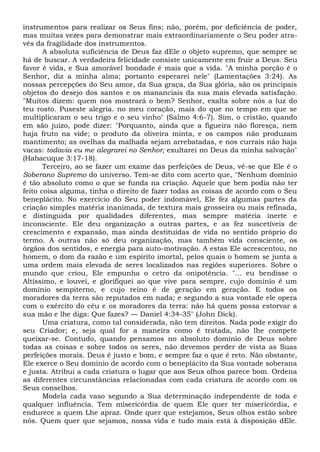 instrumentos para realizar os Seus fins; não, porém, por deficiência de poder,
mas muitas vezes para demonstrar mais extraordinariamente o Seu poder atra-
vés da fragilidade dos instrumentos.
A absoluta suficiência de Deus faz dEle o objeto supremo, que sempre se
há de buscar. A verdadeira felicidade consiste unicamente em fruir a Deus. Seu
favor é vida, e Sua amorável bondade é mais que a vida. "A minha porção é o
Senhor, diz a minha alma; portanto esperarei nele" (Lamentações 3:24). As
nossas percepções do Seu amor, da Sua graça, da Sua glória, são os principais
objetos do desejo dos santos e os mananciais da sua mais elevada satisfação.
"Muitos dizem: quem nos mostrará o bem? Senhor, exalta sobre nós a luz do
teu rosto. Puseste alegria. no meu coração, mais do que no tempo em que se
multiplicaram o seu trigo e o seu vinho" (Salmo 4:6-7). Sim, o cristão, quando
em são juízo, pode dizer: "Porquanto, ainda que a figueira não floresça, nem
haja fruto na vide; o produto da oliveira minta, e os campos não produzam
mantimento; as ovelhas da malhada sejam arrebatadas, e nos currais não haja
vacas: todavia eu me alegrarei no Senhor; exultarei no Deus da minha salvação"
(Habacuque 3:17-18).
Terceiro, ao se fazer um exame das perfeições de Deus, vê-se que Ele é o
Soberano Supremo do universo. Tem-se dito com acerto que, "Nenhum domínio
é tão absoluto como o que se funda na criação. Aquele que bem podia não ter
feito coisa alguma, tinha o direito de fazer todas as coisas de acordo com o Seu
beneplácito. No exercício do Seu poder indomável, Ele fez algumas partes da
criação simples matéria inanimada, de textura mais grosseira ou mais refinada,
e distinguida por qualidades diferentes, mas sempre matéria inerte e
inconsciente. Ele deu organização a outras partes, e as fez suscetíveis de
crescimento e expansão, mas ainda destituídas de vida no sentido próprio do
termo. A outras não só deu organização, mas também vida consciente, os
órgãos dos sentidos, e energia para auto-motivação. A estas Ele acrescentou, no
homem, o dom da razão e um espírito imortal, pelos quais o homem se junta a
uma ordem mais elevada de seres localizados nas regiões superiores. Sobre o
mundo que criou, Ele empunha o cetro da onipotência. "... eu bendisse o
Altíssimo, e louvei, e glorifiquei ao que vive para sempre, cujo domínio é um
domínio sempiterno, e cujo reino é de geração em geração. E todos os
moradores da terra são reputados em nada; e segundo a sua vontade ele opera
com o exército do céu e os moradores da terra: não há quem possa estorvar a
sua mão e lhe diga: Que fazes? — Daniel 4:34-35" (John Dick).
Uma criatura, como tal considerada, não tem direitos. Nada pode exigir do
seu Criador; e, seja qual for a maneira como é tratada, não lhe compete
queixar-se. Contudo, quando pensamos no absoluto domínio de Deus sobre
todas as coisas e sobre todos os seres, não devemos perder de vista as Suas
perfeições morais. Deus é justo e bom, e sempre faz o que é reto. Não obstante,
Ele exerce o Seu domínio de acordo com o beneplácito da Sua vontade soberana
e justa. Atribui a cada criatura o lugar que aos Seus olhos parece bom. Ordena
as diferentes circunstâncias relacionadas com cada criatura de acordo com os
Seus conselhos.
Modela cada vaso segundo a Sua determinação independente de toda e
qualquer influência. Tem misericórdia de quem Ele quer ter misericórdia, e
endurece a quem Lhe apraz. Onde quer que estejamos, Seus olhos estão sobre
nós. Quem quer que sejamos, nossa vida e tudo mais está à disposição dEle.
 