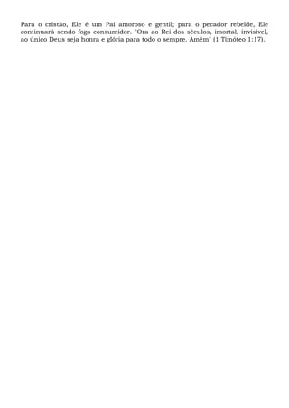 Para o cristão, Ele é um Pai amoroso e gentil; para o pecador rebelde, Ele
continuará sendo fogo consumidor. "Ora ao Rei dos séculos, imortal, invisível,
ao único Deus seja honra e glória para todo o sempre. Amém" (1 Timóteo 1:17).
 