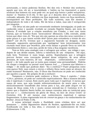 aventurado, o único poderoso Senhor, Rei dos reis e Senhor dos senhores;
aquele que tem, ele só, a imortalidade, e habita na luz inacessível; a quem
nenhum dos homens viu nem pode ver: ao qual seja honra e poder sempiterno.
Amém" (1 Timóteo 6:15-16). O Ser que aí é descrito deve ser reverenciado,
cultuado, adorado. Ele é solitário em Sua majestade, único em Sua excelência,
incomparável em Suas perfeições. Ele tudo sustenta, mas Ele mesmo é
independente de tudo e de todos. Ele dá bens a todos, mas não é enriquecido
por ninguém.
Um Deus tal não pode ser encontrado mediante investigação; só pode ser
conhecido como e quando revelado ao coração Espírito Santo, por meio da
Palavra. É verdade que a criação manifesta um Criador, e isso com tanta
clareza, que os homens ficam "inescusáveis" (Romanos 1:20); contudo, ainda
temos que dizer com Jó: "Eis que isto são apenas as orlas dos seus caminhos; e
quão pouco é o que temos ouvido dele! Quem pois entenderia o trovão do seu
poder?" (Jó 26:14). Cremos que o argumento baseado no desígnio, assim
chamado, argumento apresentado por "apologetas" bem intencionados, tem
causado mais dano que benefício, pois tenta baixar o grande Deus ao nível do
entendimento finito e, com isso, perde de vista a Sua singular excelência.
Tem-se feito uma analogia com o selvagem que achou um relógio e que.
depois de um detido exame, inferiu a existência de um relojoeiro. Até aqui,
tudo bem. Tentemos ir mais longe, porém. Suponhamos que o selvagem
procure formar uma concepção pessoal desse relojoeiro, de seus afetos
pessoais, de suas maneira, de sua disposição, conhecimentos e caráter
moral — de tudo aquilo que se junta para compor uma personalidade. Poderia
ele chegar a imaginar ou pensar num homem real ___ o homem que fabricou o
relógio — de modo que pudesse dizer: "Eu o conheço"? Fazer perguntas como
esta parece fútil, mas estará o eterno e infinito Deus tanto mais ao alcance da
razão humana? Realmente, não. O Deus das Escrituras só pode ser conhecido
por aqueles a quem Ele próprio Se dá a conhecer.
Tampouco o intelecto pode conhecer a Deus. "Deus é espírito..." (João
4:24) e, portanto, só pode ser conhecido espiritualmente. Mas o homem decaído
não é espiritual; é carnal, Está morto para tudo que é espiritual. A menos que
nasça de novo, que seja trazido sobrenaturalmente da morte para a vida,
miraculosamente transferido das trevas para a luz, não pode sequer ver as
coisas de Deus (João 3:3), e muito menos entendê-las (1 Coríntios 2:14. E
mister que o Espírito Santo brilhe em nossos corações (não no intelecto) para
dar-nos o "... conhecimento da glória de Deus, na face de Jesus Cristo" (2
Coríntios 4:6). E até mesmo esse conhecimento espiritual é apenas
fragmentário. A alma regenerada terá de crescer na graça e no conhecimento do
Senhor Jesus (2 Pedro 3:18).
A nossa principal oração e finalidade como cristãos deve ser que
possamos "... andar dignamente diante do Senhor, agradando-lhe em tudo,
frutificando em toda a boa obra, e crescendo no conhecimento de Deus"
(Colossenses 1:10).
 