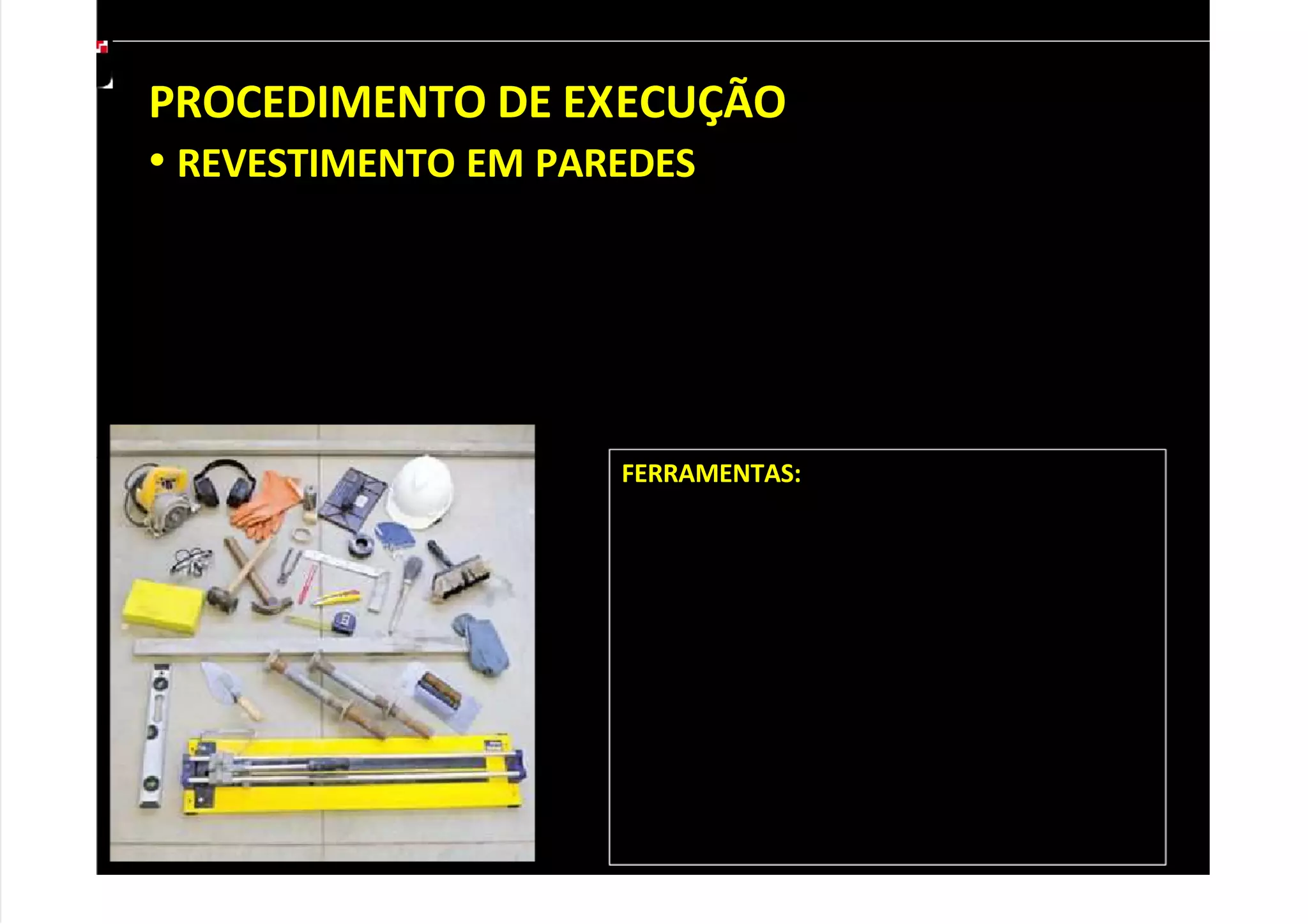 PROCEDIMENTO DE EXECUÇÃO
• REVESTIMENTO EM PAREDES
Antes de assentar o revestimento cerâmico, verifique se a parede está
regularizada e limpa para evitar que os azulejos fiquem desalinhados ou
descolem. Durante o trabalho, linhas de referência ajudam a manter o
alinhamento. Preste atenção às orientações dos fabricantes, especialmente às
instruções sobre como aplicar argamassa. A seguir, acompanhe o passo a passo.
FERRAMENTAS:
Linha de náilon, colher de pedreiro, lápis de
carpinteiro, régua de alumínio, nível de bolha,
trena, esquadro, nível de mangueira, prumo,
serra mármore, cortador de vídea manual,
torquês, desempenadeira de aço denteada,
desempenadeira emborrachada, martelo,
martelo de borracha, vassoura de pelo,
vassoura de piaçaba, pano e esponja. É
preciso usar capacete, óculos de segurança,
botas, protetor auricular, máscara e luvas de
borracha.
 