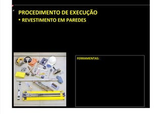 PROCEDIMENTO DE EXECUÇÃO
• REVESTIMENTO EM PAREDES
Antes de assentar o revestimento cerâmico, verifique se a parede está
regularizada e limpa para evitar que os azulejos fiquem desalinhados ou
descolem. Durante o trabalho, linhas de referência ajudam a manter o
alinhamento. Preste atenção às orientações dos fabricantes, especialmente às
instruções sobre como aplicar argamassa. A seguir, acompanhe o passo a passo.
FERRAMENTAS:
Linha de náilon, colher de pedreiro, lápis de
carpinteiro, régua de alumínio, nível de bolha,
trena, esquadro, nível de mangueira, prumo,
serra mármore, cortador de vídea manual,
torquês, desempenadeira de aço denteada,
desempenadeira emborrachada, martelo,
martelo de borracha, vassoura de pelo,
vassoura de piaçaba, pano e esponja. É
preciso usar capacete, óculos de segurança,
botas, protetor auricular, máscara e luvas de
borracha.
 